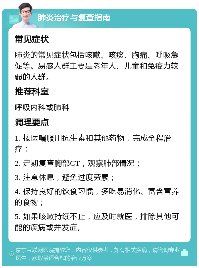 肺炎治疗与复查指南 常见症状 肺炎的常见症状包括咳嗽、咳痰、胸痛、呼吸急促等。易感人群主要是老年人、儿童和免疫力较弱的人群。 推荐科室 呼吸内科或肺科 调理要点 1. 按医嘱服用抗生素和其他药物，完成全程治疗； 2. 定期复查胸部CT，观察肺部情况； 3. 注意休息，避免过度劳累； 4. 保持良好的饮食习惯，多吃易消化、富含营养的食物； 5. 如果咳嗽持续不止，应及时就医，排除其他可能的疾病或并发症。