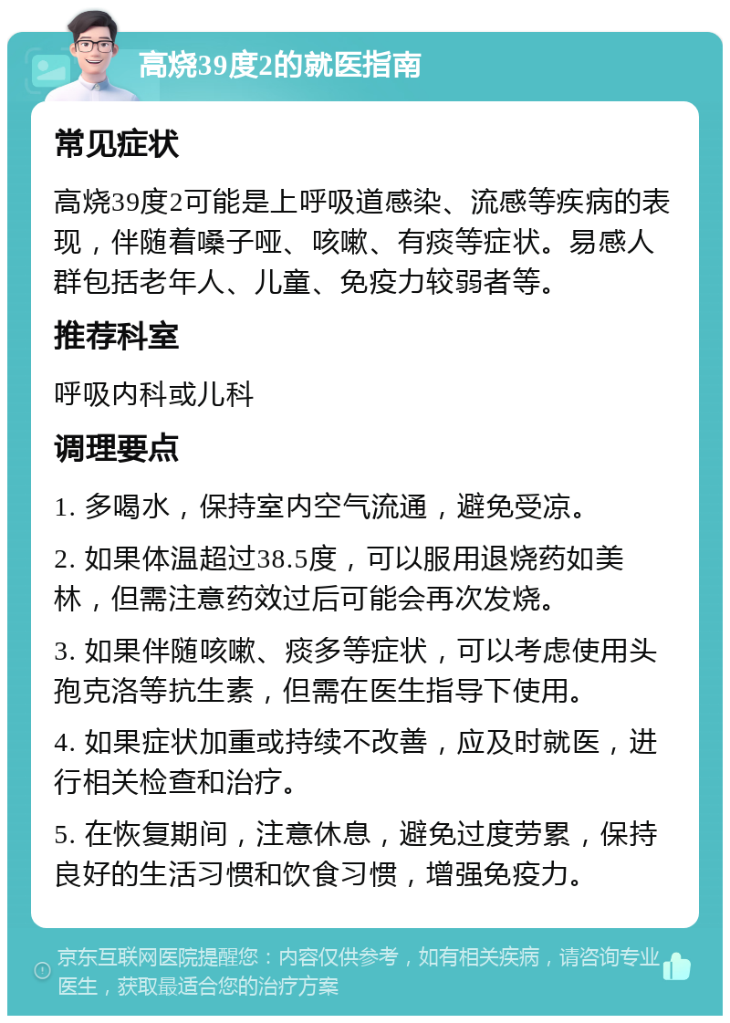 高烧39度2的就医指南 常见症状 高烧39度2可能是上呼吸道感染、流感等疾病的表现，伴随着嗓子哑、咳嗽、有痰等症状。易感人群包括老年人、儿童、免疫力较弱者等。 推荐科室 呼吸内科或儿科 调理要点 1. 多喝水，保持室内空气流通，避免受凉。 2. 如果体温超过38.5度，可以服用退烧药如美林，但需注意药效过后可能会再次发烧。 3. 如果伴随咳嗽、痰多等症状，可以考虑使用头孢克洛等抗生素，但需在医生指导下使用。 4. 如果症状加重或持续不改善，应及时就医，进行相关检查和治疗。 5. 在恢复期间，注意休息，避免过度劳累，保持良好的生活习惯和饮食习惯，增强免疫力。