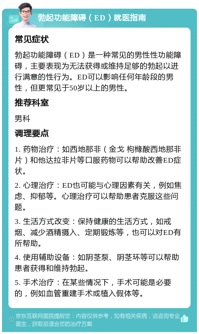 勃起功能障碍（ED）就医指南 常见症状 勃起功能障碍（ED）是一种常见的男性性功能障碍，主要表现为无法获得或维持足够的勃起以进行满意的性行为。ED可以影响任何年龄段的男性，但更常见于50岁以上的男性。 推荐科室 男科 调理要点 1. 药物治疗：如西地那非（金戈 枸橼酸西地那非片）和他达拉非片等口服药物可以帮助改善ED症状。 2. 心理治疗：ED也可能与心理因素有关，例如焦虑、抑郁等。心理治疗可以帮助患者克服这些问题。 3. 生活方式改变：保持健康的生活方式，如戒烟、减少酒精摄入、定期锻炼等，也可以对ED有所帮助。 4. 使用辅助设备：如阴茎泵、阴茎环等可以帮助患者获得和维持勃起。 5. 手术治疗：在某些情况下，手术可能是必要的，例如血管重建手术或植入假体等。