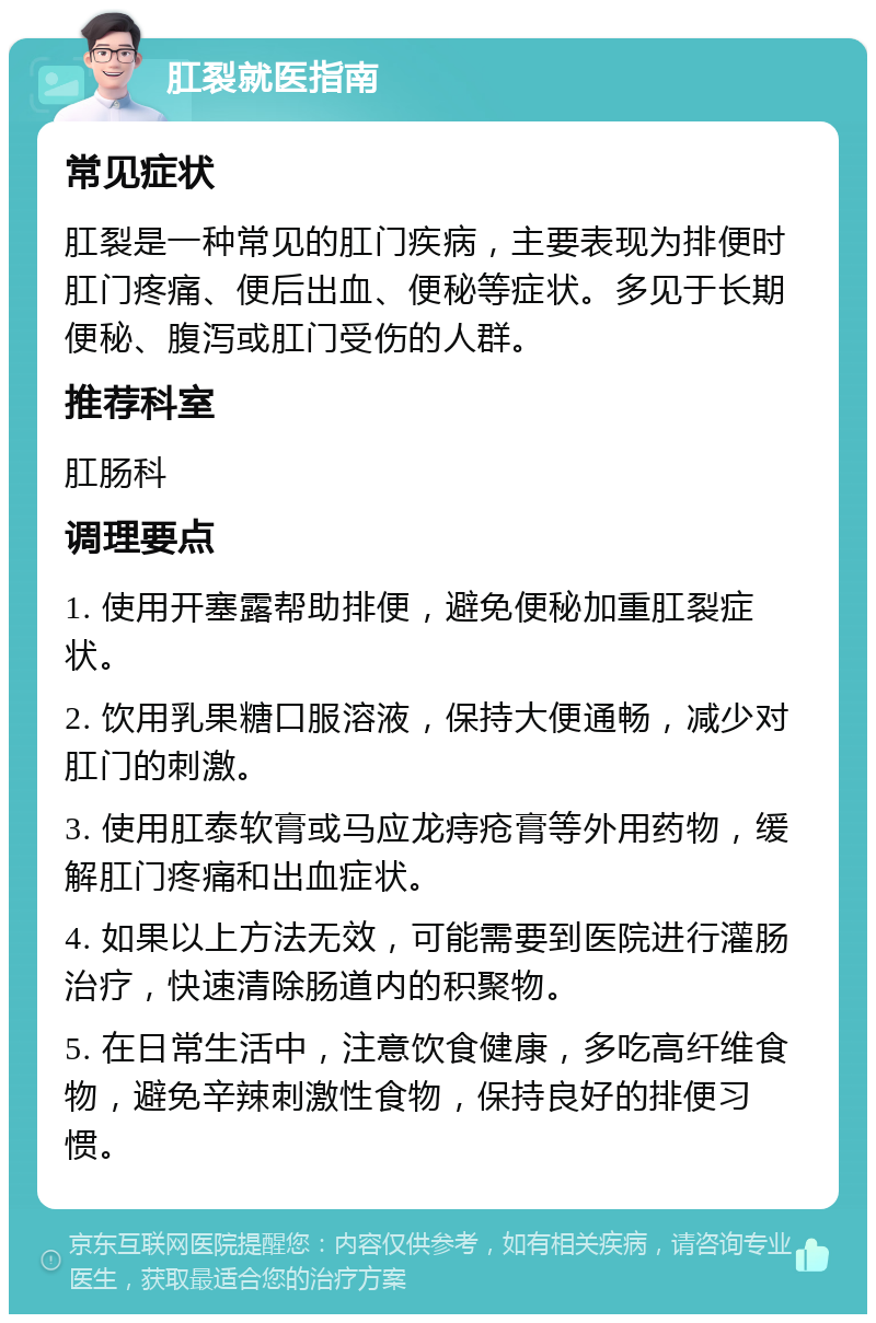 肛裂就医指南 常见症状 肛裂是一种常见的肛门疾病，主要表现为排便时肛门疼痛、便后出血、便秘等症状。多见于长期便秘、腹泻或肛门受伤的人群。 推荐科室 肛肠科 调理要点 1. 使用开塞露帮助排便，避免便秘加重肛裂症状。 2. 饮用乳果糖口服溶液，保持大便通畅，减少对肛门的刺激。 3. 使用肛泰软膏或马应龙痔疮膏等外用药物，缓解肛门疼痛和出血症状。 4. 如果以上方法无效，可能需要到医院进行灌肠治疗，快速清除肠道内的积聚物。 5. 在日常生活中，注意饮食健康，多吃高纤维食物，避免辛辣刺激性食物，保持良好的排便习惯。