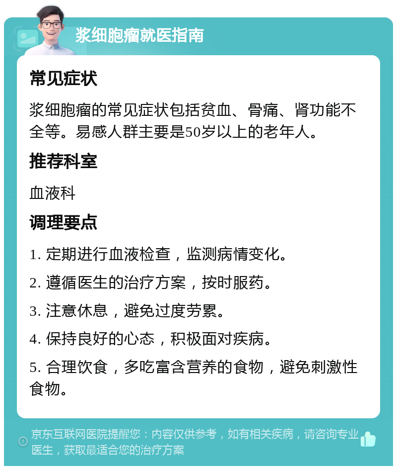 浆细胞瘤就医指南 常见症状 浆细胞瘤的常见症状包括贫血、骨痛、肾功能不全等。易感人群主要是50岁以上的老年人。 推荐科室 血液科 调理要点 1. 定期进行血液检查，监测病情变化。 2. 遵循医生的治疗方案，按时服药。 3. 注意休息，避免过度劳累。 4. 保持良好的心态，积极面对疾病。 5. 合理饮食，多吃富含营养的食物，避免刺激性食物。