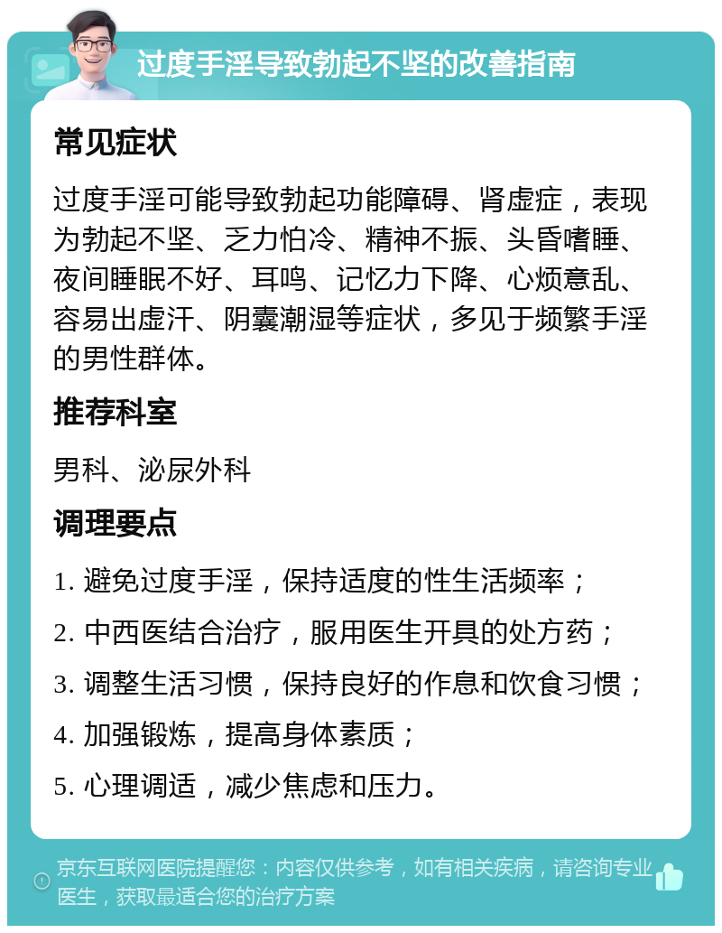 过度手淫导致勃起不坚的改善指南 常见症状 过度手淫可能导致勃起功能障碍、肾虚症，表现为勃起不坚、乏力怕冷、精神不振、头昏嗜睡、夜间睡眠不好、耳鸣、记忆力下降、心烦意乱、容易出虚汗、阴囊潮湿等症状，多见于频繁手淫的男性群体。 推荐科室 男科、泌尿外科 调理要点 1. 避免过度手淫，保持适度的性生活频率； 2. 中西医结合治疗，服用医生开具的处方药； 3. 调整生活习惯，保持良好的作息和饮食习惯； 4. 加强锻炼，提高身体素质； 5. 心理调适，减少焦虑和压力。