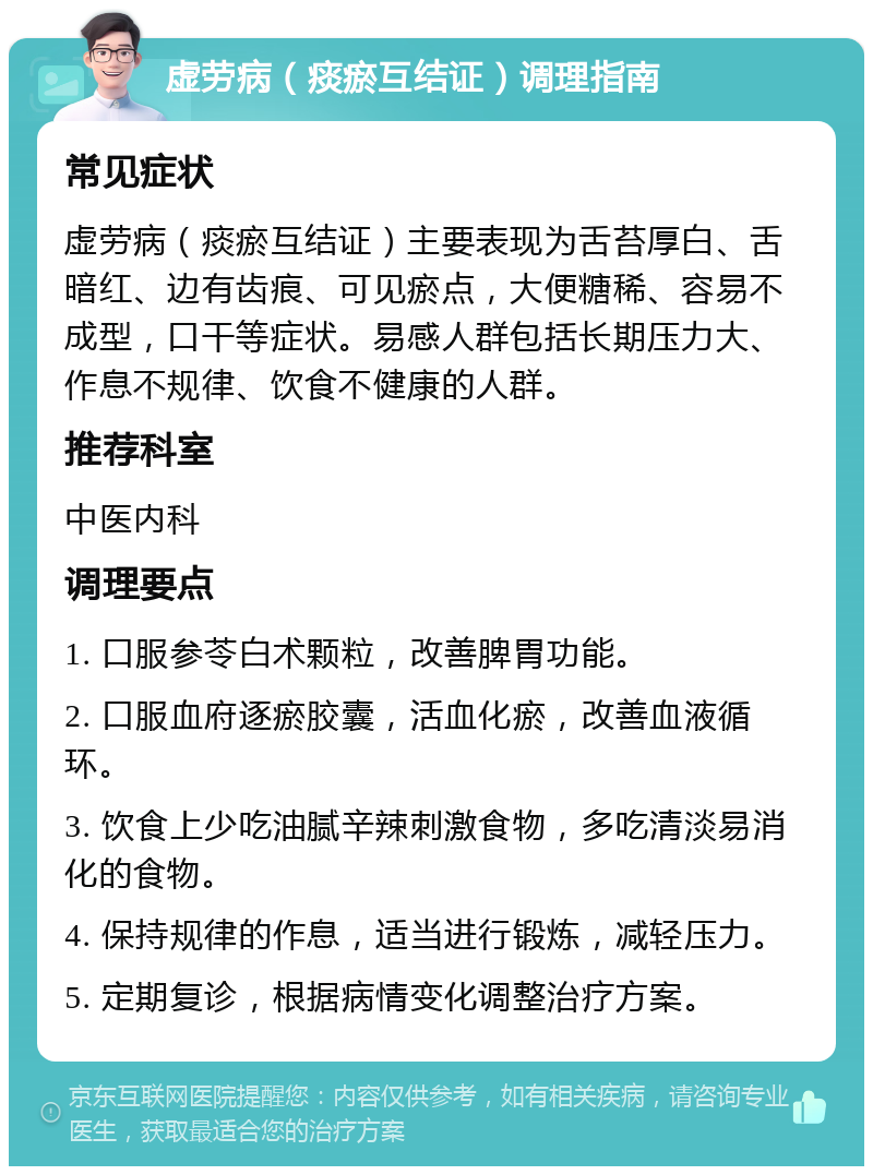 虚劳病（痰瘀互结证）调理指南 常见症状 虚劳病（痰瘀互结证）主要表现为舌苔厚白、舌暗红、边有齿痕、可见瘀点，大便糖稀、容易不成型，口干等症状。易感人群包括长期压力大、作息不规律、饮食不健康的人群。 推荐科室 中医内科 调理要点 1. 口服参苓白术颗粒，改善脾胃功能。 2. 口服血府逐瘀胶囊，活血化瘀，改善血液循环。 3. 饮食上少吃油腻辛辣刺激食物，多吃清淡易消化的食物。 4. 保持规律的作息，适当进行锻炼，减轻压力。 5. 定期复诊，根据病情变化调整治疗方案。