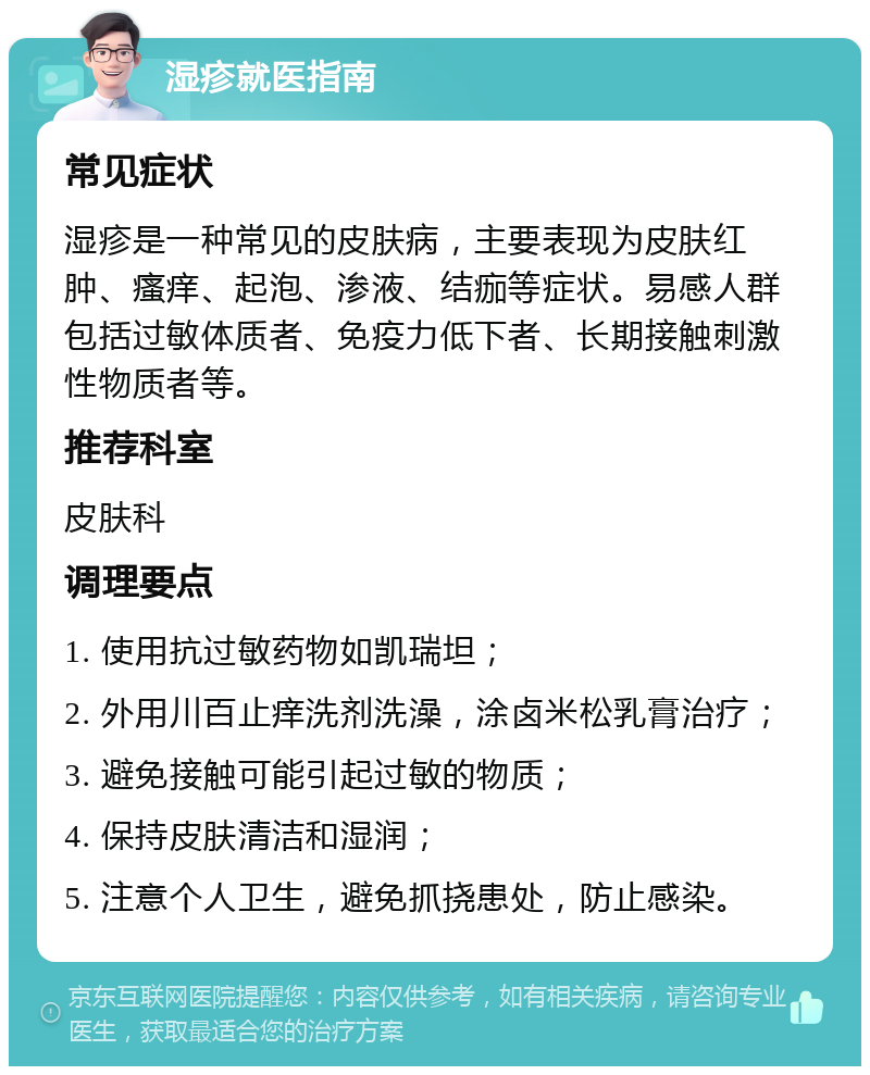 湿疹就医指南 常见症状 湿疹是一种常见的皮肤病，主要表现为皮肤红肿、瘙痒、起泡、渗液、结痂等症状。易感人群包括过敏体质者、免疫力低下者、长期接触刺激性物质者等。 推荐科室 皮肤科 调理要点 1. 使用抗过敏药物如凯瑞坦； 2. 外用川百止痒洗剂洗澡，涂卤米松乳膏治疗； 3. 避免接触可能引起过敏的物质； 4. 保持皮肤清洁和湿润； 5. 注意个人卫生，避免抓挠患处，防止感染。