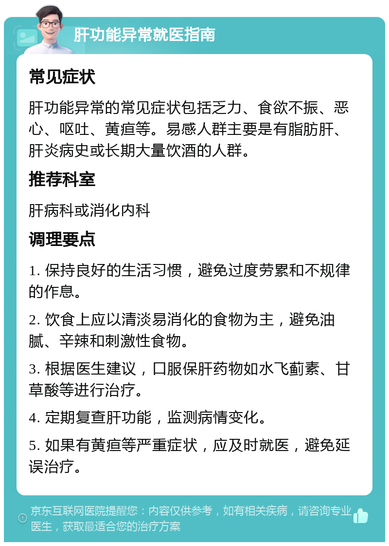 肝功能异常就医指南 常见症状 肝功能异常的常见症状包括乏力、食欲不振、恶心、呕吐、黄疸等。易感人群主要是有脂肪肝、肝炎病史或长期大量饮酒的人群。 推荐科室 肝病科或消化内科 调理要点 1. 保持良好的生活习惯，避免过度劳累和不规律的作息。 2. 饮食上应以清淡易消化的食物为主，避免油腻、辛辣和刺激性食物。 3. 根据医生建议，口服保肝药物如水飞蓟素、甘草酸等进行治疗。 4. 定期复查肝功能，监测病情变化。 5. 如果有黄疸等严重症状，应及时就医，避免延误治疗。