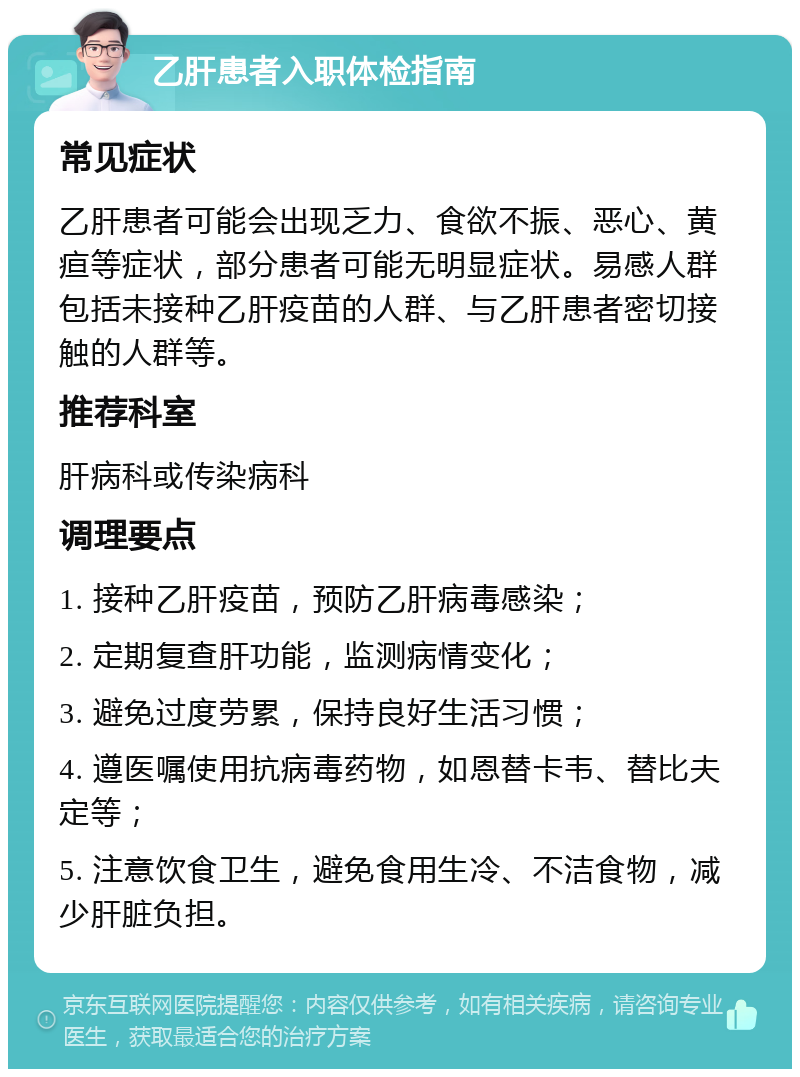 乙肝患者入职体检指南 常见症状 乙肝患者可能会出现乏力、食欲不振、恶心、黄疸等症状，部分患者可能无明显症状。易感人群包括未接种乙肝疫苗的人群、与乙肝患者密切接触的人群等。 推荐科室 肝病科或传染病科 调理要点 1. 接种乙肝疫苗，预防乙肝病毒感染； 2. 定期复查肝功能，监测病情变化； 3. 避免过度劳累，保持良好生活习惯； 4. 遵医嘱使用抗病毒药物，如恩替卡韦、替比夫定等； 5. 注意饮食卫生，避免食用生冷、不洁食物，减少肝脏负担。