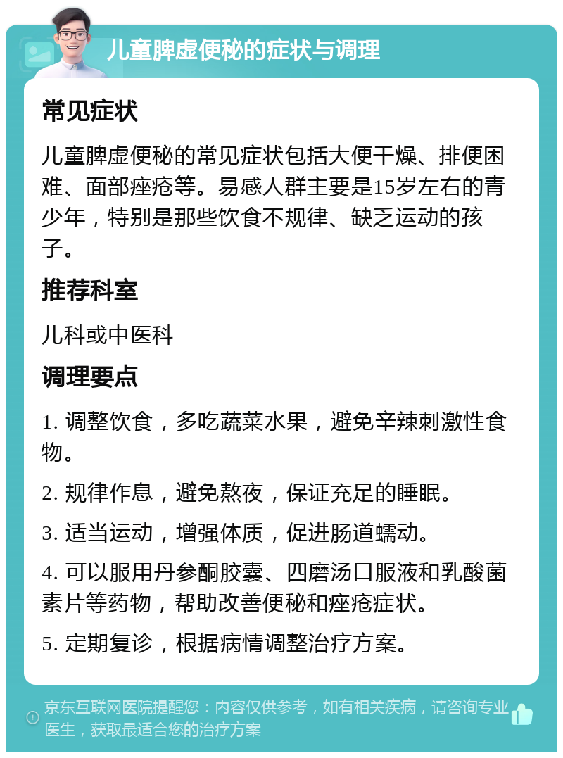 儿童脾虚便秘的症状与调理 常见症状 儿童脾虚便秘的常见症状包括大便干燥、排便困难、面部痤疮等。易感人群主要是15岁左右的青少年，特别是那些饮食不规律、缺乏运动的孩子。 推荐科室 儿科或中医科 调理要点 1. 调整饮食，多吃蔬菜水果，避免辛辣刺激性食物。 2. 规律作息，避免熬夜，保证充足的睡眠。 3. 适当运动，增强体质，促进肠道蠕动。 4. 可以服用丹参酮胶囊、四磨汤口服液和乳酸菌素片等药物，帮助改善便秘和痤疮症状。 5. 定期复诊，根据病情调整治疗方案。