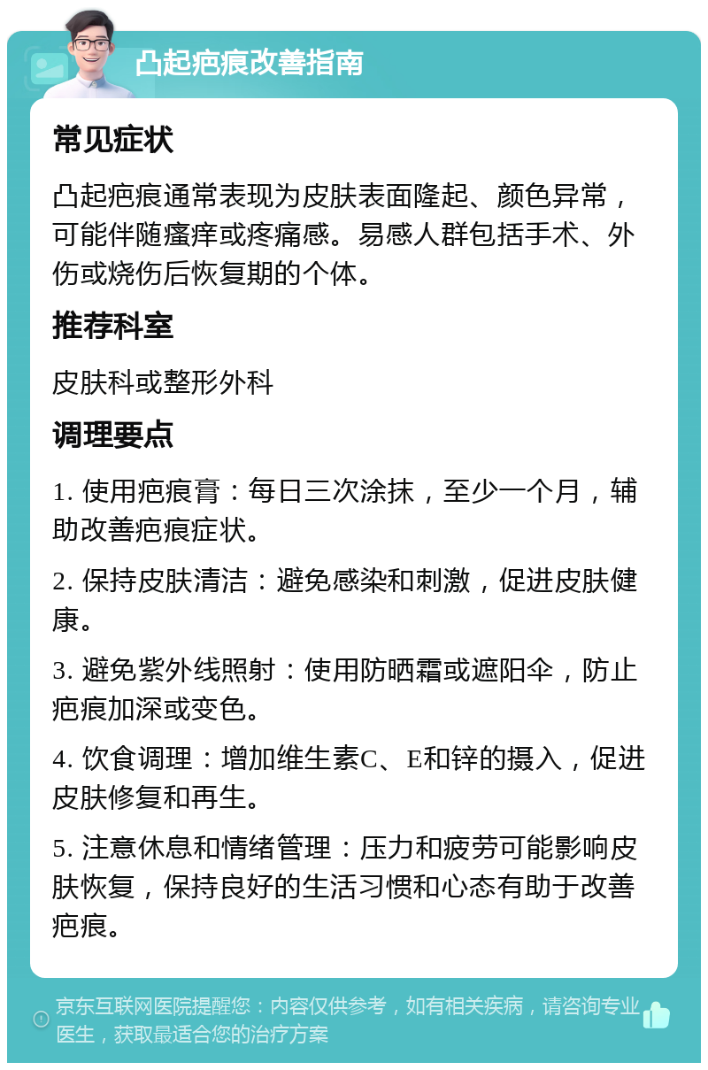 凸起疤痕改善指南 常见症状 凸起疤痕通常表现为皮肤表面隆起、颜色异常，可能伴随瘙痒或疼痛感。易感人群包括手术、外伤或烧伤后恢复期的个体。 推荐科室 皮肤科或整形外科 调理要点 1. 使用疤痕膏：每日三次涂抹，至少一个月，辅助改善疤痕症状。 2. 保持皮肤清洁：避免感染和刺激，促进皮肤健康。 3. 避免紫外线照射：使用防晒霜或遮阳伞，防止疤痕加深或变色。 4. 饮食调理：增加维生素C、E和锌的摄入，促进皮肤修复和再生。 5. 注意休息和情绪管理：压力和疲劳可能影响皮肤恢复，保持良好的生活习惯和心态有助于改善疤痕。