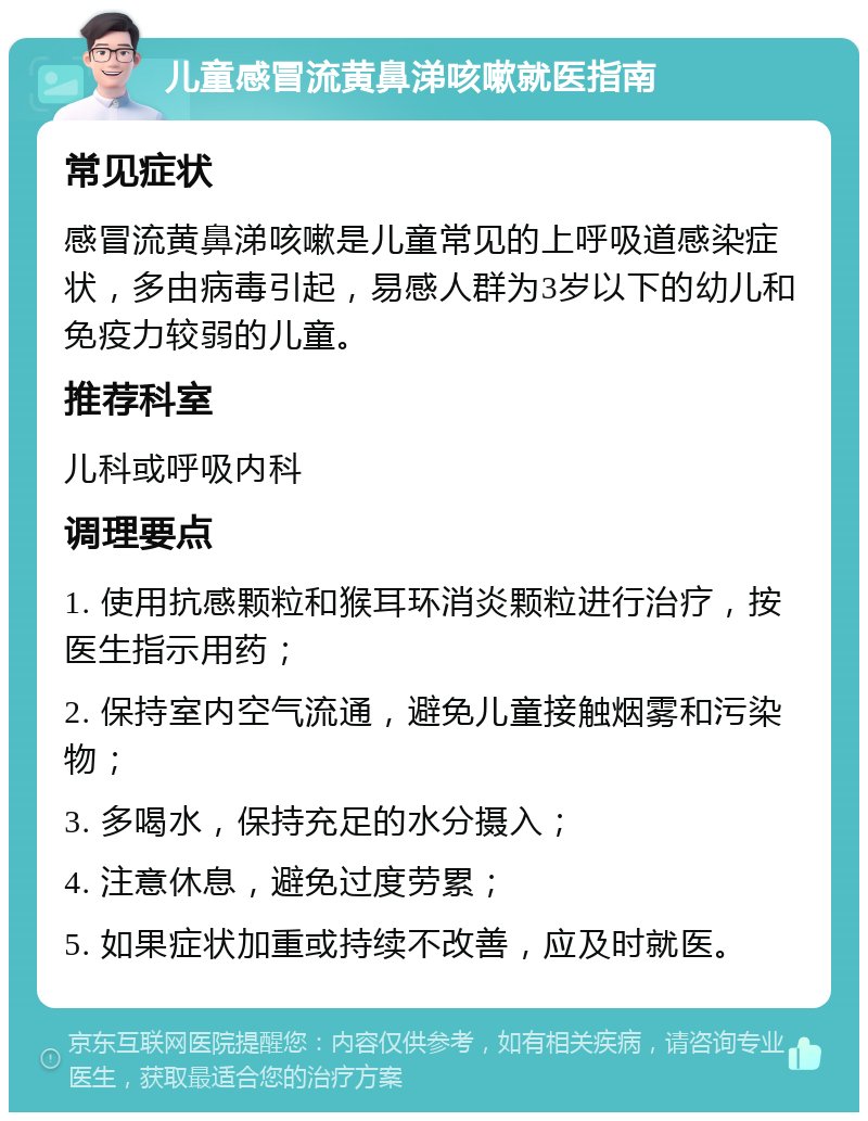 儿童感冒流黄鼻涕咳嗽就医指南 常见症状 感冒流黄鼻涕咳嗽是儿童常见的上呼吸道感染症状，多由病毒引起，易感人群为3岁以下的幼儿和免疫力较弱的儿童。 推荐科室 儿科或呼吸内科 调理要点 1. 使用抗感颗粒和猴耳环消炎颗粒进行治疗，按医生指示用药； 2. 保持室内空气流通，避免儿童接触烟雾和污染物； 3. 多喝水，保持充足的水分摄入； 4. 注意休息，避免过度劳累； 5. 如果症状加重或持续不改善，应及时就医。