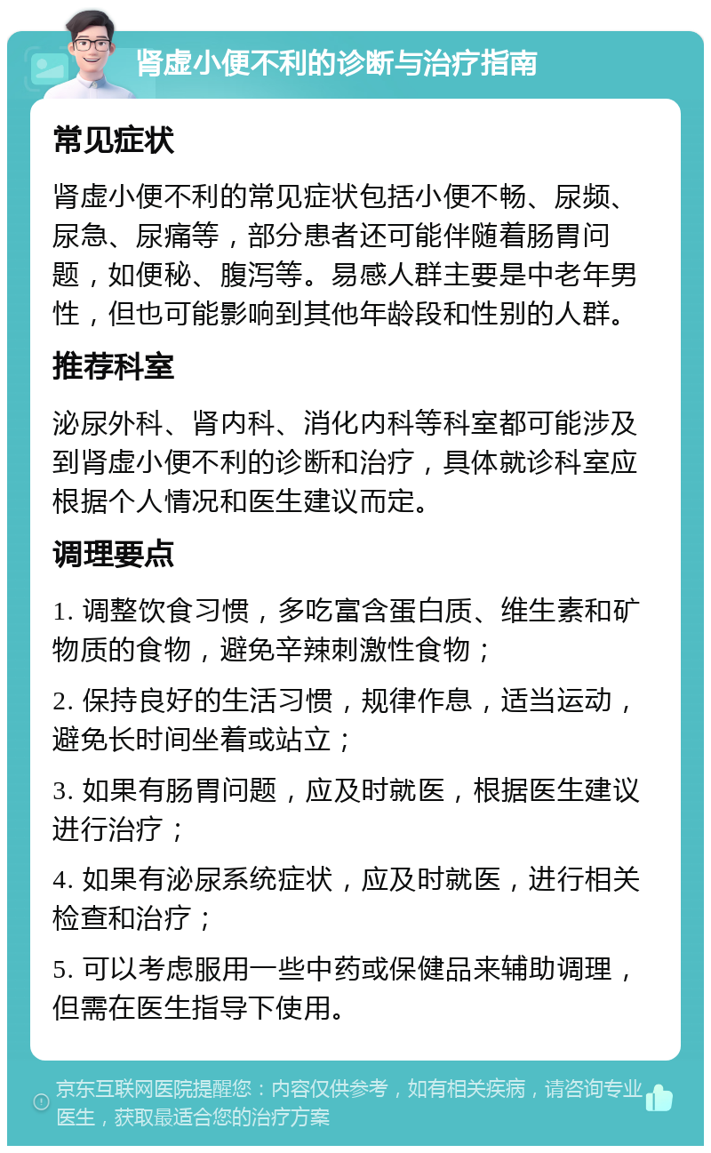 肾虚小便不利的诊断与治疗指南 常见症状 肾虚小便不利的常见症状包括小便不畅、尿频、尿急、尿痛等，部分患者还可能伴随着肠胃问题，如便秘、腹泻等。易感人群主要是中老年男性，但也可能影响到其他年龄段和性别的人群。 推荐科室 泌尿外科、肾内科、消化内科等科室都可能涉及到肾虚小便不利的诊断和治疗，具体就诊科室应根据个人情况和医生建议而定。 调理要点 1. 调整饮食习惯，多吃富含蛋白质、维生素和矿物质的食物，避免辛辣刺激性食物； 2. 保持良好的生活习惯，规律作息，适当运动，避免长时间坐着或站立； 3. 如果有肠胃问题，应及时就医，根据医生建议进行治疗； 4. 如果有泌尿系统症状，应及时就医，进行相关检查和治疗； 5. 可以考虑服用一些中药或保健品来辅助调理，但需在医生指导下使用。