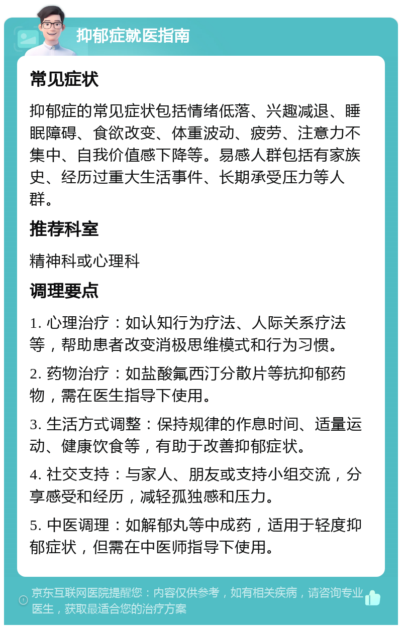 抑郁症就医指南 常见症状 抑郁症的常见症状包括情绪低落、兴趣减退、睡眠障碍、食欲改变、体重波动、疲劳、注意力不集中、自我价值感下降等。易感人群包括有家族史、经历过重大生活事件、长期承受压力等人群。 推荐科室 精神科或心理科 调理要点 1. 心理治疗：如认知行为疗法、人际关系疗法等，帮助患者改变消极思维模式和行为习惯。 2. 药物治疗：如盐酸氟西汀分散片等抗抑郁药物，需在医生指导下使用。 3. 生活方式调整：保持规律的作息时间、适量运动、健康饮食等，有助于改善抑郁症状。 4. 社交支持：与家人、朋友或支持小组交流，分享感受和经历，减轻孤独感和压力。 5. 中医调理：如解郁丸等中成药，适用于轻度抑郁症状，但需在中医师指导下使用。