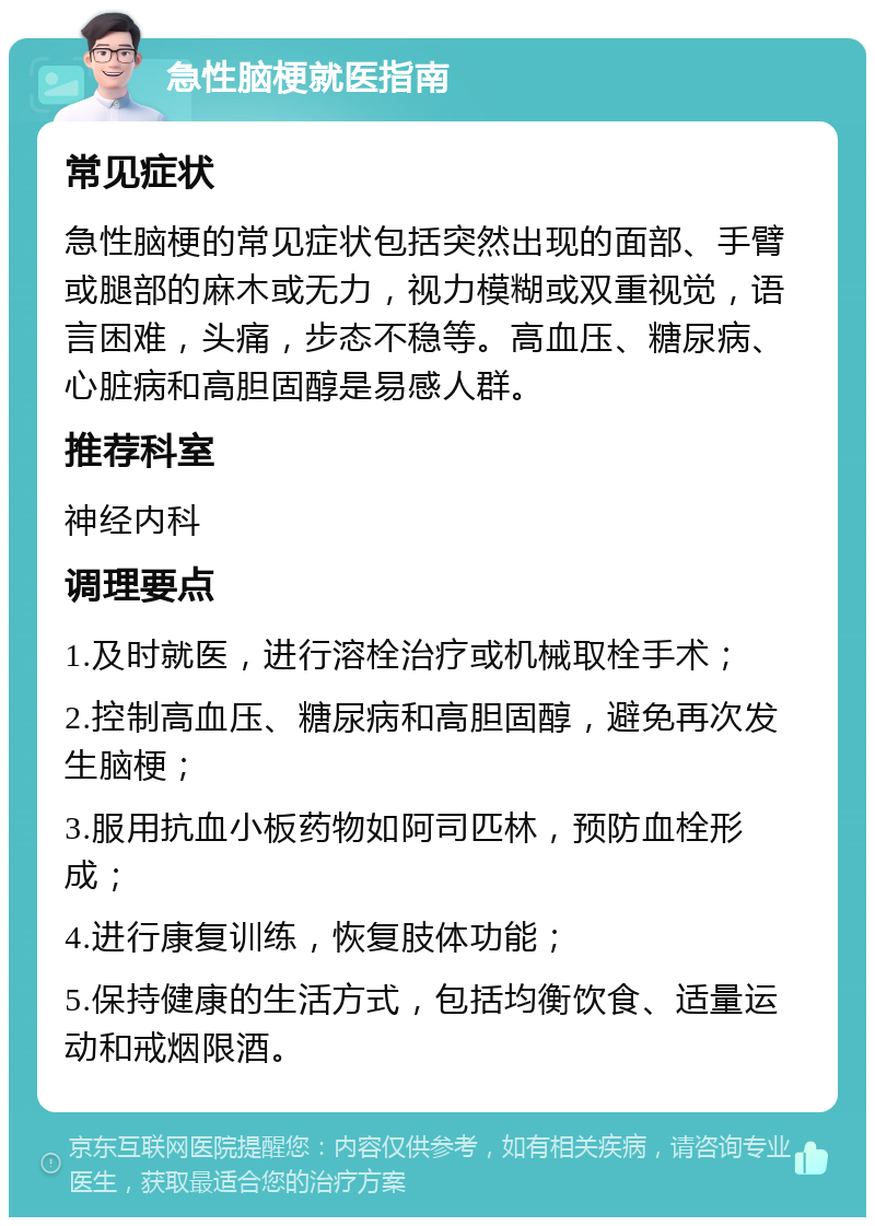 急性脑梗就医指南 常见症状 急性脑梗的常见症状包括突然出现的面部、手臂或腿部的麻木或无力，视力模糊或双重视觉，语言困难，头痛，步态不稳等。高血压、糖尿病、心脏病和高胆固醇是易感人群。 推荐科室 神经内科 调理要点 1.及时就医，进行溶栓治疗或机械取栓手术； 2.控制高血压、糖尿病和高胆固醇，避免再次发生脑梗； 3.服用抗血小板药物如阿司匹林，预防血栓形成； 4.进行康复训练，恢复肢体功能； 5.保持健康的生活方式，包括均衡饮食、适量运动和戒烟限酒。