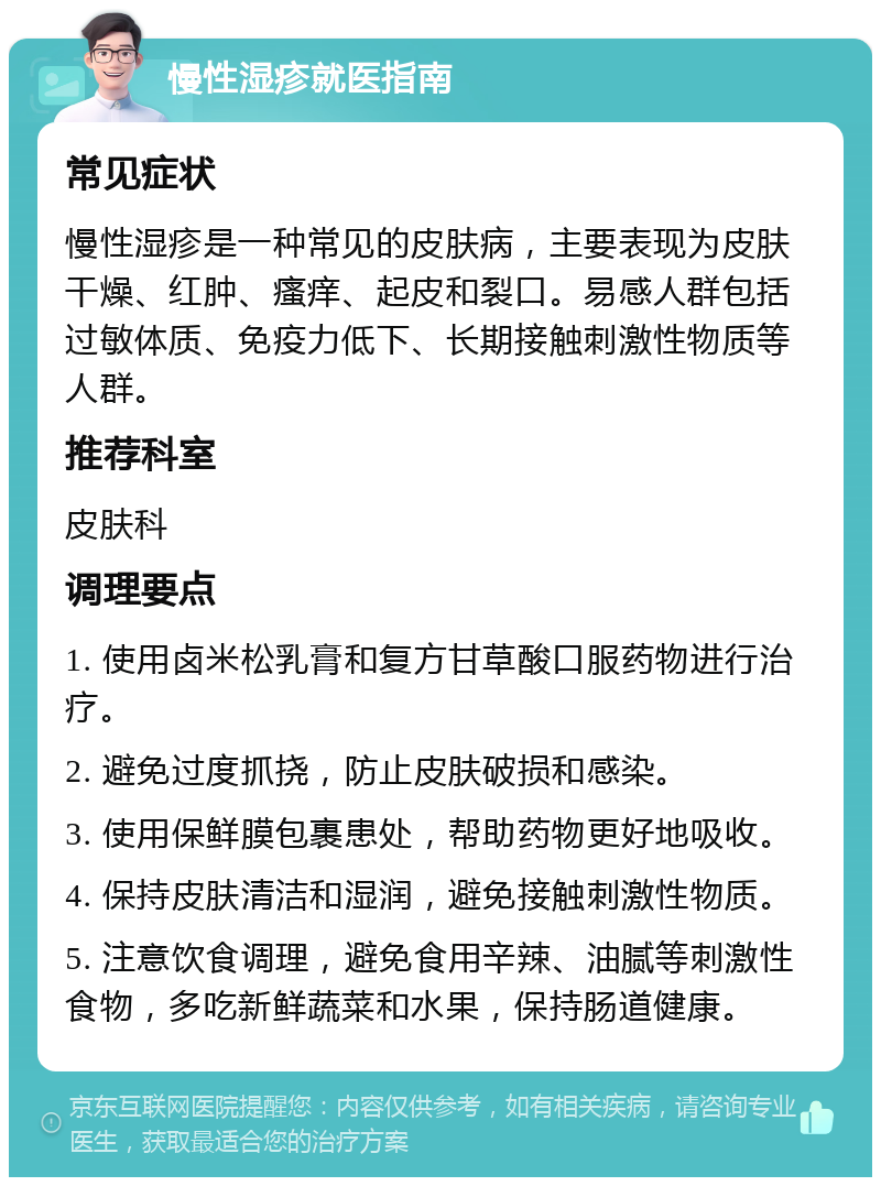 慢性湿疹就医指南 常见症状 慢性湿疹是一种常见的皮肤病，主要表现为皮肤干燥、红肿、瘙痒、起皮和裂口。易感人群包括过敏体质、免疫力低下、长期接触刺激性物质等人群。 推荐科室 皮肤科 调理要点 1. 使用卤米松乳膏和复方甘草酸口服药物进行治疗。 2. 避免过度抓挠，防止皮肤破损和感染。 3. 使用保鲜膜包裹患处，帮助药物更好地吸收。 4. 保持皮肤清洁和湿润，避免接触刺激性物质。 5. 注意饮食调理，避免食用辛辣、油腻等刺激性食物，多吃新鲜蔬菜和水果，保持肠道健康。