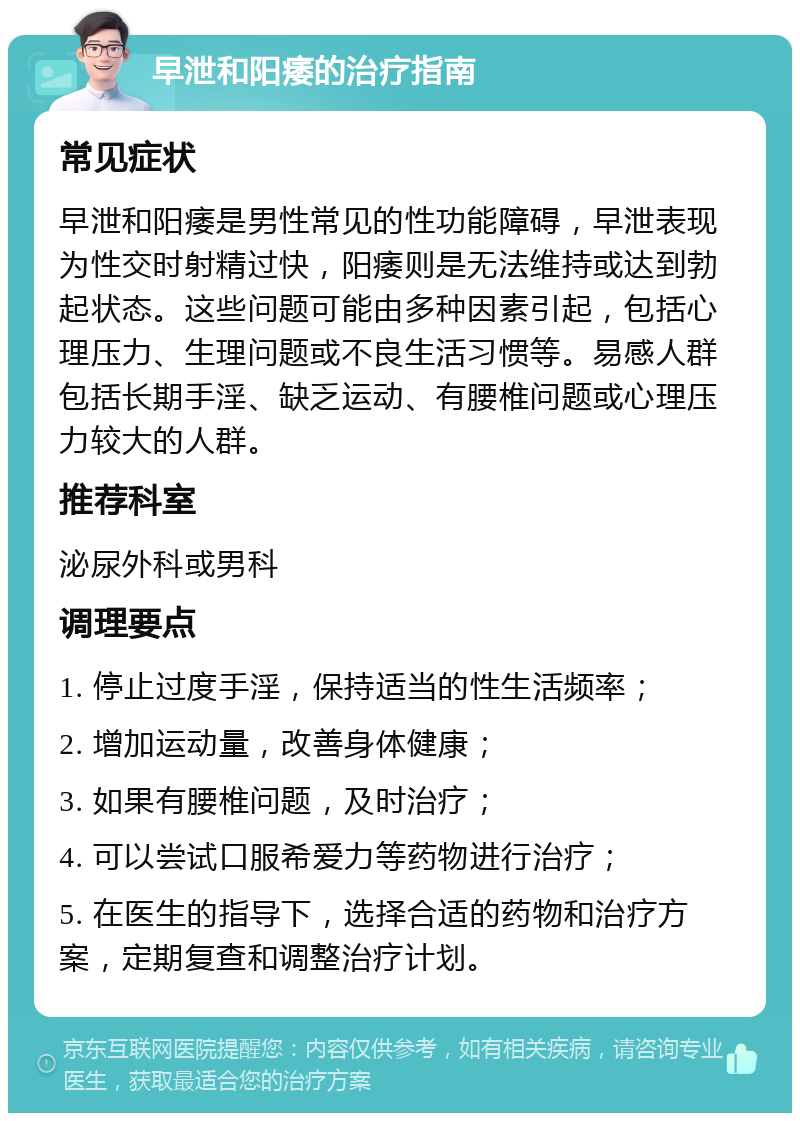 早泄和阳痿的治疗指南 常见症状 早泄和阳痿是男性常见的性功能障碍，早泄表现为性交时射精过快，阳痿则是无法维持或达到勃起状态。这些问题可能由多种因素引起，包括心理压力、生理问题或不良生活习惯等。易感人群包括长期手淫、缺乏运动、有腰椎问题或心理压力较大的人群。 推荐科室 泌尿外科或男科 调理要点 1. 停止过度手淫，保持适当的性生活频率； 2. 增加运动量，改善身体健康； 3. 如果有腰椎问题，及时治疗； 4. 可以尝试口服希爱力等药物进行治疗； 5. 在医生的指导下，选择合适的药物和治疗方案，定期复查和调整治疗计划。