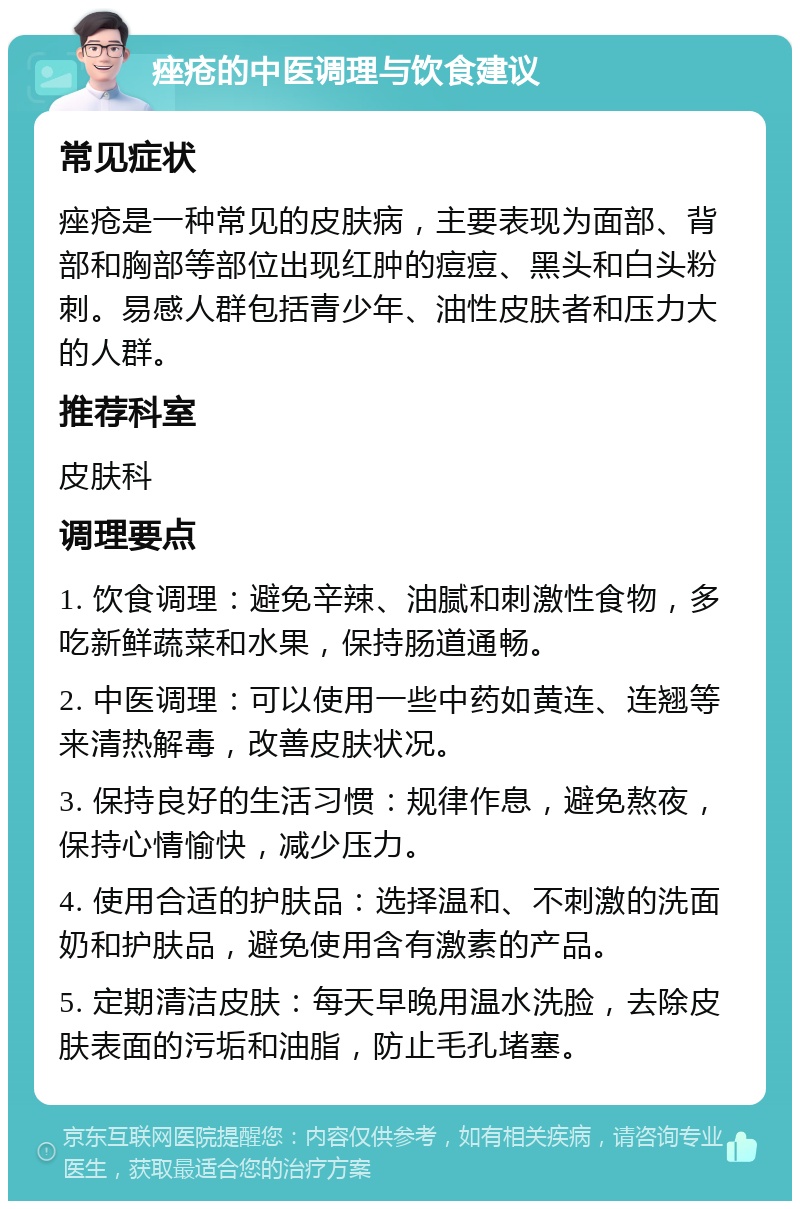 痤疮的中医调理与饮食建议 常见症状 痤疮是一种常见的皮肤病，主要表现为面部、背部和胸部等部位出现红肿的痘痘、黑头和白头粉刺。易感人群包括青少年、油性皮肤者和压力大的人群。 推荐科室 皮肤科 调理要点 1. 饮食调理：避免辛辣、油腻和刺激性食物，多吃新鲜蔬菜和水果，保持肠道通畅。 2. 中医调理：可以使用一些中药如黄连、连翘等来清热解毒，改善皮肤状况。 3. 保持良好的生活习惯：规律作息，避免熬夜，保持心情愉快，减少压力。 4. 使用合适的护肤品：选择温和、不刺激的洗面奶和护肤品，避免使用含有激素的产品。 5. 定期清洁皮肤：每天早晚用温水洗脸，去除皮肤表面的污垢和油脂，防止毛孔堵塞。