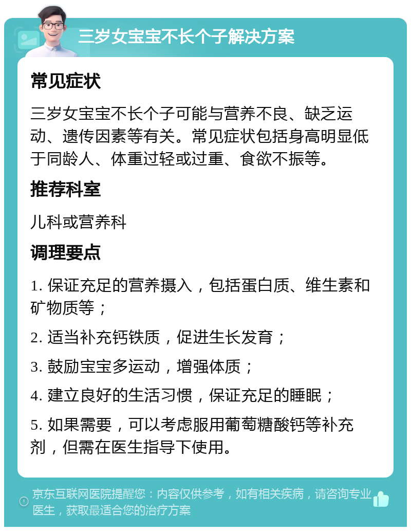 三岁女宝宝不长个子解决方案 常见症状 三岁女宝宝不长个子可能与营养不良、缺乏运动、遗传因素等有关。常见症状包括身高明显低于同龄人、体重过轻或过重、食欲不振等。 推荐科室 儿科或营养科 调理要点 1. 保证充足的营养摄入，包括蛋白质、维生素和矿物质等； 2. 适当补充钙铁质，促进生长发育； 3. 鼓励宝宝多运动，增强体质； 4. 建立良好的生活习惯，保证充足的睡眠； 5. 如果需要，可以考虑服用葡萄糖酸钙等补充剂，但需在医生指导下使用。