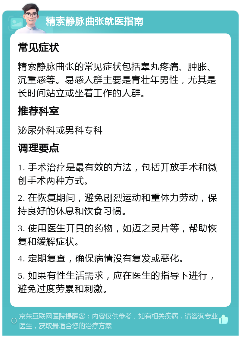 精索静脉曲张就医指南 常见症状 精索静脉曲张的常见症状包括睾丸疼痛、肿胀、沉重感等。易感人群主要是青壮年男性，尤其是长时间站立或坐着工作的人群。 推荐科室 泌尿外科或男科专科 调理要点 1. 手术治疗是最有效的方法，包括开放手术和微创手术两种方式。 2. 在恢复期间，避免剧烈运动和重体力劳动，保持良好的休息和饮食习惯。 3. 使用医生开具的药物，如迈之灵片等，帮助恢复和缓解症状。 4. 定期复查，确保病情没有复发或恶化。 5. 如果有性生活需求，应在医生的指导下进行，避免过度劳累和刺激。