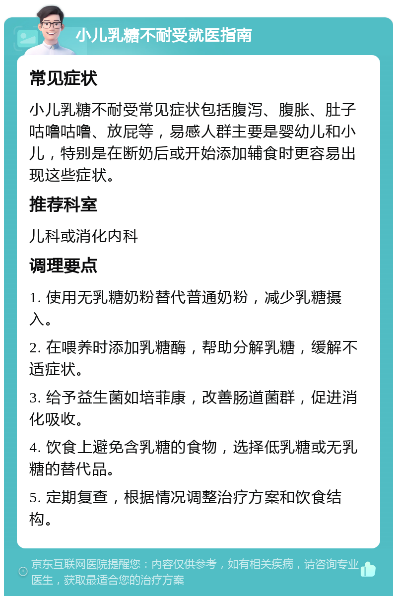 小儿乳糖不耐受就医指南 常见症状 小儿乳糖不耐受常见症状包括腹泻、腹胀、肚子咕噜咕噜、放屁等，易感人群主要是婴幼儿和小儿，特别是在断奶后或开始添加辅食时更容易出现这些症状。 推荐科室 儿科或消化内科 调理要点 1. 使用无乳糖奶粉替代普通奶粉，减少乳糖摄入。 2. 在喂养时添加乳糖酶，帮助分解乳糖，缓解不适症状。 3. 给予益生菌如培菲康，改善肠道菌群，促进消化吸收。 4. 饮食上避免含乳糖的食物，选择低乳糖或无乳糖的替代品。 5. 定期复查，根据情况调整治疗方案和饮食结构。