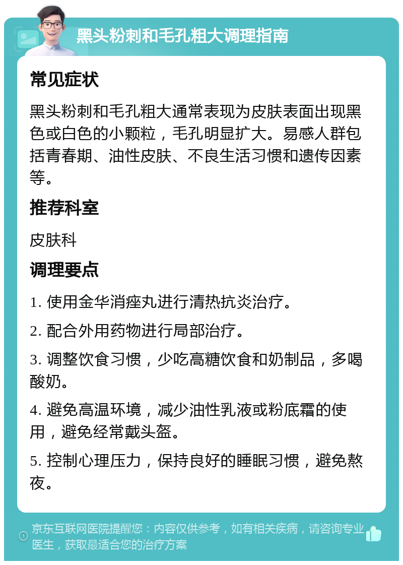 黑头粉刺和毛孔粗大调理指南 常见症状 黑头粉刺和毛孔粗大通常表现为皮肤表面出现黑色或白色的小颗粒，毛孔明显扩大。易感人群包括青春期、油性皮肤、不良生活习惯和遗传因素等。 推荐科室 皮肤科 调理要点 1. 使用金华消痤丸进行清热抗炎治疗。 2. 配合外用药物进行局部治疗。 3. 调整饮食习惯，少吃高糖饮食和奶制品，多喝酸奶。 4. 避免高温环境，减少油性乳液或粉底霜的使用，避免经常戴头盔。 5. 控制心理压力，保持良好的睡眠习惯，避免熬夜。