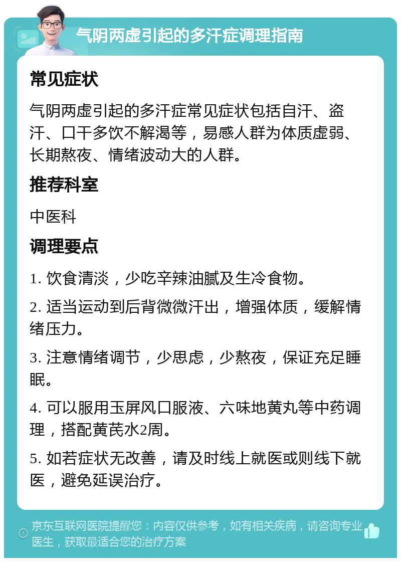 气阴两虚引起的多汗症调理指南 常见症状 气阴两虚引起的多汗症常见症状包括自汗、盗汗、口干多饮不解渴等，易感人群为体质虚弱、长期熬夜、情绪波动大的人群。 推荐科室 中医科 调理要点 1. 饮食清淡，少吃辛辣油腻及生冷食物。 2. 适当运动到后背微微汗出，增强体质，缓解情绪压力。 3. 注意情绪调节，少思虑，少熬夜，保证充足睡眠。 4. 可以服用玉屏风口服液、六味地黄丸等中药调理，搭配黄芪水2周。 5. 如若症状无改善，请及时线上就医或则线下就医，避免延误治疗。