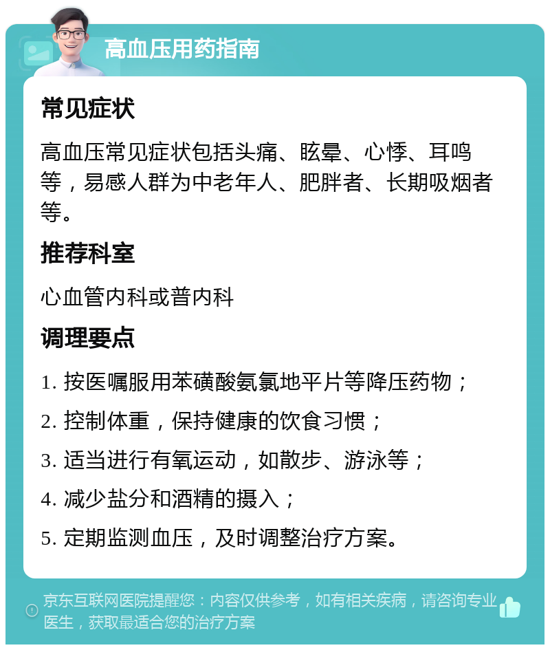 高血压用药指南 常见症状 高血压常见症状包括头痛、眩晕、心悸、耳鸣等，易感人群为中老年人、肥胖者、长期吸烟者等。 推荐科室 心血管内科或普内科 调理要点 1. 按医嘱服用苯磺酸氨氯地平片等降压药物； 2. 控制体重，保持健康的饮食习惯； 3. 适当进行有氧运动，如散步、游泳等； 4. 减少盐分和酒精的摄入； 5. 定期监测血压，及时调整治疗方案。