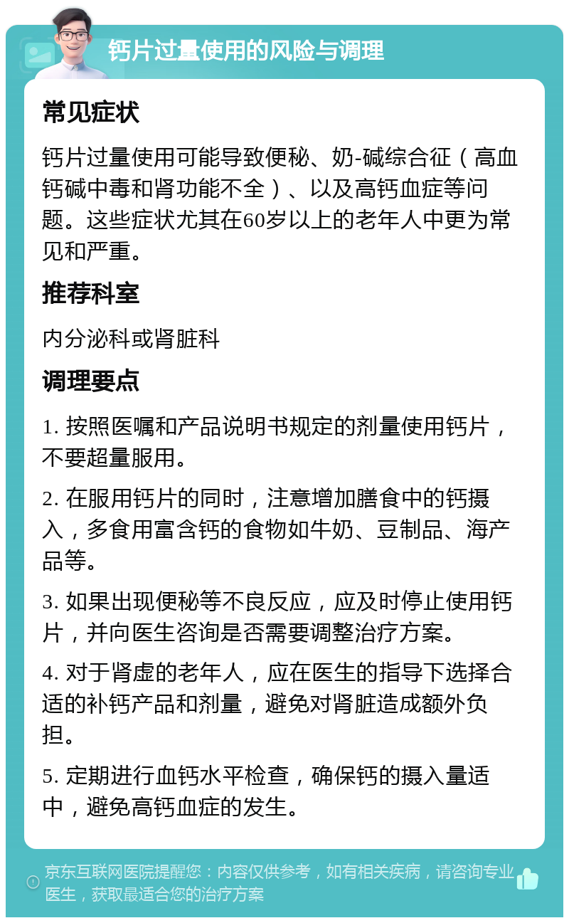 钙片过量使用的风险与调理 常见症状 钙片过量使用可能导致便秘、奶-碱综合征（高血钙碱中毒和肾功能不全）、以及高钙血症等问题。这些症状尤其在60岁以上的老年人中更为常见和严重。 推荐科室 内分泌科或肾脏科 调理要点 1. 按照医嘱和产品说明书规定的剂量使用钙片，不要超量服用。 2. 在服用钙片的同时，注意增加膳食中的钙摄入，多食用富含钙的食物如牛奶、豆制品、海产品等。 3. 如果出现便秘等不良反应，应及时停止使用钙片，并向医生咨询是否需要调整治疗方案。 4. 对于肾虚的老年人，应在医生的指导下选择合适的补钙产品和剂量，避免对肾脏造成额外负担。 5. 定期进行血钙水平检查，确保钙的摄入量适中，避免高钙血症的发生。