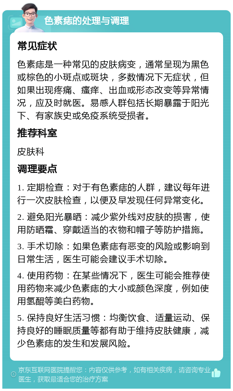 色素痣的处理与调理 常见症状 色素痣是一种常见的皮肤病变，通常呈现为黑色或棕色的小斑点或斑块，多数情况下无症状，但如果出现疼痛、瘙痒、出血或形态改变等异常情况，应及时就医。易感人群包括长期暴露于阳光下、有家族史或免疫系统受损者。 推荐科室 皮肤科 调理要点 1. 定期检查：对于有色素痣的人群，建议每年进行一次皮肤检查，以便及早发现任何异常变化。 2. 避免阳光暴晒：减少紫外线对皮肤的损害，使用防晒霜、穿戴适当的衣物和帽子等防护措施。 3. 手术切除：如果色素痣有恶变的风险或影响到日常生活，医生可能会建议手术切除。 4. 使用药物：在某些情况下，医生可能会推荐使用药物来减少色素痣的大小或颜色深度，例如使用氢醌等美白药物。 5. 保持良好生活习惯：均衡饮食、适量运动、保持良好的睡眠质量等都有助于维持皮肤健康，减少色素痣的发生和发展风险。