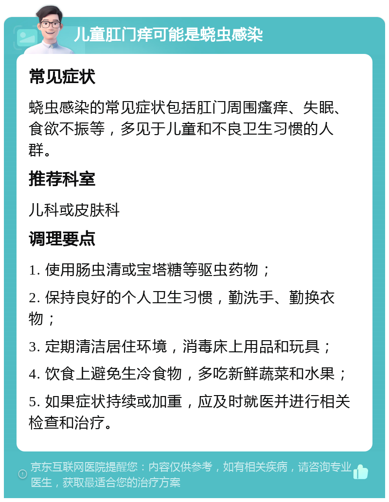 儿童肛门痒可能是蛲虫感染 常见症状 蛲虫感染的常见症状包括肛门周围瘙痒、失眠、食欲不振等，多见于儿童和不良卫生习惯的人群。 推荐科室 儿科或皮肤科 调理要点 1. 使用肠虫清或宝塔糖等驱虫药物； 2. 保持良好的个人卫生习惯，勤洗手、勤换衣物； 3. 定期清洁居住环境，消毒床上用品和玩具； 4. 饮食上避免生冷食物，多吃新鲜蔬菜和水果； 5. 如果症状持续或加重，应及时就医并进行相关检查和治疗。