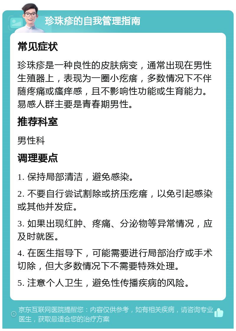 珍珠疹的自我管理指南 常见症状 珍珠疹是一种良性的皮肤病变，通常出现在男性生殖器上，表现为一圈小疙瘩，多数情况下不伴随疼痛或瘙痒感，且不影响性功能或生育能力。易感人群主要是青春期男性。 推荐科室 男性科 调理要点 1. 保持局部清洁，避免感染。 2. 不要自行尝试割除或挤压疙瘩，以免引起感染或其他并发症。 3. 如果出现红肿、疼痛、分泌物等异常情况，应及时就医。 4. 在医生指导下，可能需要进行局部治疗或手术切除，但大多数情况下不需要特殊处理。 5. 注意个人卫生，避免性传播疾病的风险。