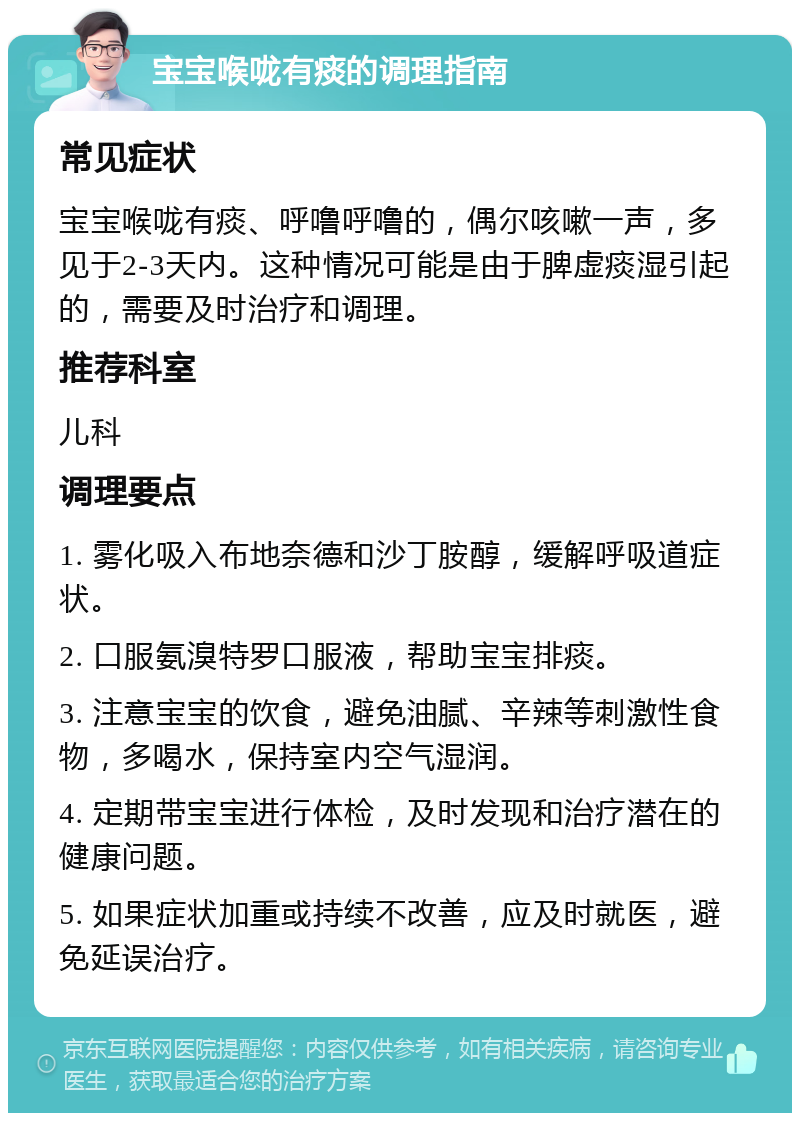 宝宝喉咙有痰的调理指南 常见症状 宝宝喉咙有痰、呼噜呼噜的，偶尔咳嗽一声，多见于2-3天内。这种情况可能是由于脾虚痰湿引起的，需要及时治疗和调理。 推荐科室 儿科 调理要点 1. 雾化吸入布地奈德和沙丁胺醇，缓解呼吸道症状。 2. 口服氨溴特罗口服液，帮助宝宝排痰。 3. 注意宝宝的饮食，避免油腻、辛辣等刺激性食物，多喝水，保持室内空气湿润。 4. 定期带宝宝进行体检，及时发现和治疗潜在的健康问题。 5. 如果症状加重或持续不改善，应及时就医，避免延误治疗。