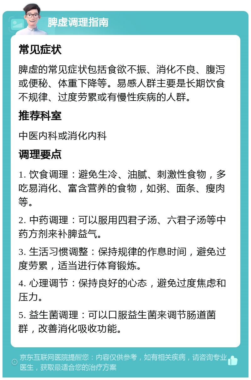 脾虚调理指南 常见症状 脾虚的常见症状包括食欲不振、消化不良、腹泻或便秘、体重下降等。易感人群主要是长期饮食不规律、过度劳累或有慢性疾病的人群。 推荐科室 中医内科或消化内科 调理要点 1. 饮食调理：避免生冷、油腻、刺激性食物，多吃易消化、富含营养的食物，如粥、面条、瘦肉等。 2. 中药调理：可以服用四君子汤、六君子汤等中药方剂来补脾益气。 3. 生活习惯调整：保持规律的作息时间，避免过度劳累，适当进行体育锻炼。 4. 心理调节：保持良好的心态，避免过度焦虑和压力。 5. 益生菌调理：可以口服益生菌来调节肠道菌群，改善消化吸收功能。