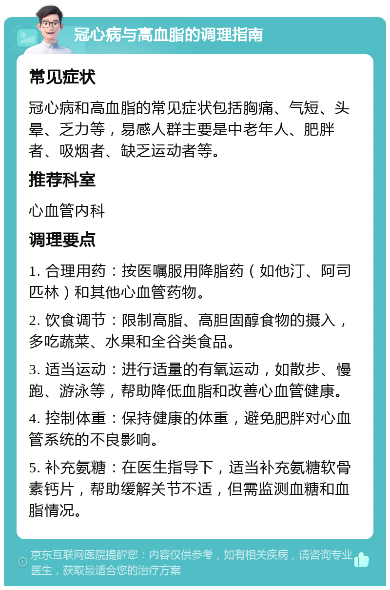 冠心病与高血脂的调理指南 常见症状 冠心病和高血脂的常见症状包括胸痛、气短、头晕、乏力等，易感人群主要是中老年人、肥胖者、吸烟者、缺乏运动者等。 推荐科室 心血管内科 调理要点 1. 合理用药：按医嘱服用降脂药（如他汀、阿司匹林）和其他心血管药物。 2. 饮食调节：限制高脂、高胆固醇食物的摄入，多吃蔬菜、水果和全谷类食品。 3. 适当运动：进行适量的有氧运动，如散步、慢跑、游泳等，帮助降低血脂和改善心血管健康。 4. 控制体重：保持健康的体重，避免肥胖对心血管系统的不良影响。 5. 补充氨糖：在医生指导下，适当补充氨糖软骨素钙片，帮助缓解关节不适，但需监测血糖和血脂情况。