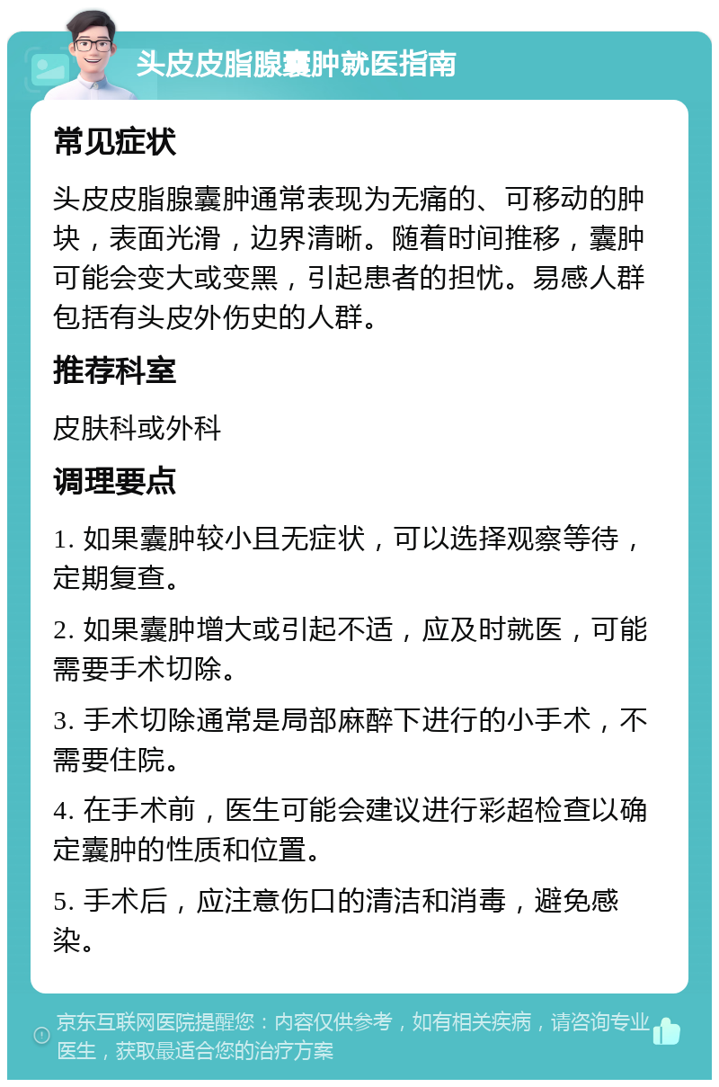 头皮皮脂腺囊肿就医指南 常见症状 头皮皮脂腺囊肿通常表现为无痛的、可移动的肿块，表面光滑，边界清晰。随着时间推移，囊肿可能会变大或变黑，引起患者的担忧。易感人群包括有头皮外伤史的人群。 推荐科室 皮肤科或外科 调理要点 1. 如果囊肿较小且无症状，可以选择观察等待，定期复查。 2. 如果囊肿增大或引起不适，应及时就医，可能需要手术切除。 3. 手术切除通常是局部麻醉下进行的小手术，不需要住院。 4. 在手术前，医生可能会建议进行彩超检查以确定囊肿的性质和位置。 5. 手术后，应注意伤口的清洁和消毒，避免感染。