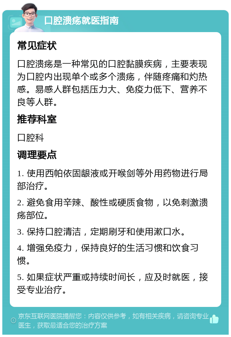 口腔溃疡就医指南 常见症状 口腔溃疡是一种常见的口腔黏膜疾病，主要表现为口腔内出现单个或多个溃疡，伴随疼痛和灼热感。易感人群包括压力大、免疫力低下、营养不良等人群。 推荐科室 口腔科 调理要点 1. 使用西帕依固龈液或开喉剑等外用药物进行局部治疗。 2. 避免食用辛辣、酸性或硬质食物，以免刺激溃疡部位。 3. 保持口腔清洁，定期刷牙和使用漱口水。 4. 增强免疫力，保持良好的生活习惯和饮食习惯。 5. 如果症状严重或持续时间长，应及时就医，接受专业治疗。