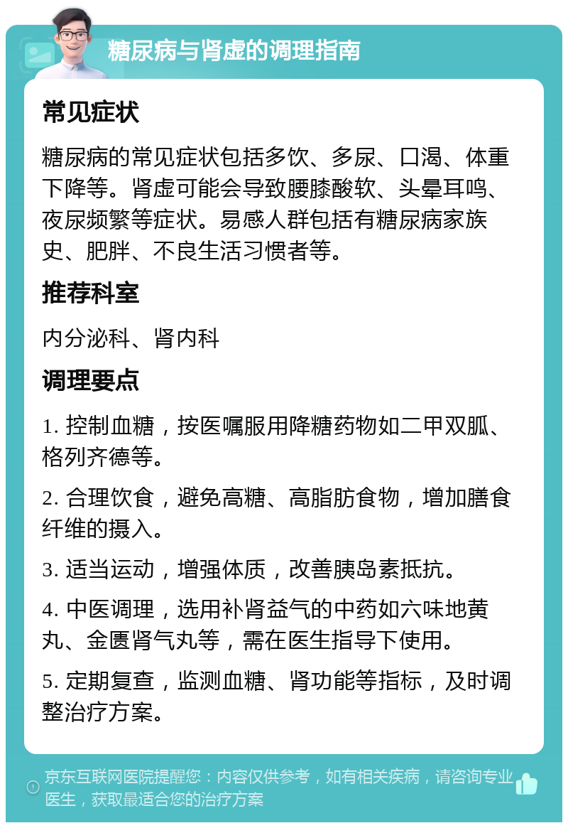 糖尿病与肾虚的调理指南 常见症状 糖尿病的常见症状包括多饮、多尿、口渴、体重下降等。肾虚可能会导致腰膝酸软、头晕耳鸣、夜尿频繁等症状。易感人群包括有糖尿病家族史、肥胖、不良生活习惯者等。 推荐科室 内分泌科、肾内科 调理要点 1. 控制血糖，按医嘱服用降糖药物如二甲双胍、格列齐德等。 2. 合理饮食，避免高糖、高脂肪食物，增加膳食纤维的摄入。 3. 适当运动，增强体质，改善胰岛素抵抗。 4. 中医调理，选用补肾益气的中药如六味地黄丸、金匮肾气丸等，需在医生指导下使用。 5. 定期复查，监测血糖、肾功能等指标，及时调整治疗方案。