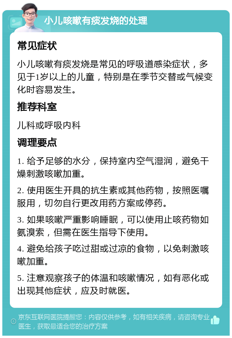 小儿咳嗽有痰发烧的处理 常见症状 小儿咳嗽有痰发烧是常见的呼吸道感染症状，多见于1岁以上的儿童，特别是在季节交替或气候变化时容易发生。 推荐科室 儿科或呼吸内科 调理要点 1. 给予足够的水分，保持室内空气湿润，避免干燥刺激咳嗽加重。 2. 使用医生开具的抗生素或其他药物，按照医嘱服用，切勿自行更改用药方案或停药。 3. 如果咳嗽严重影响睡眠，可以使用止咳药物如氨溴索，但需在医生指导下使用。 4. 避免给孩子吃过甜或过凉的食物，以免刺激咳嗽加重。 5. 注意观察孩子的体温和咳嗽情况，如有恶化或出现其他症状，应及时就医。