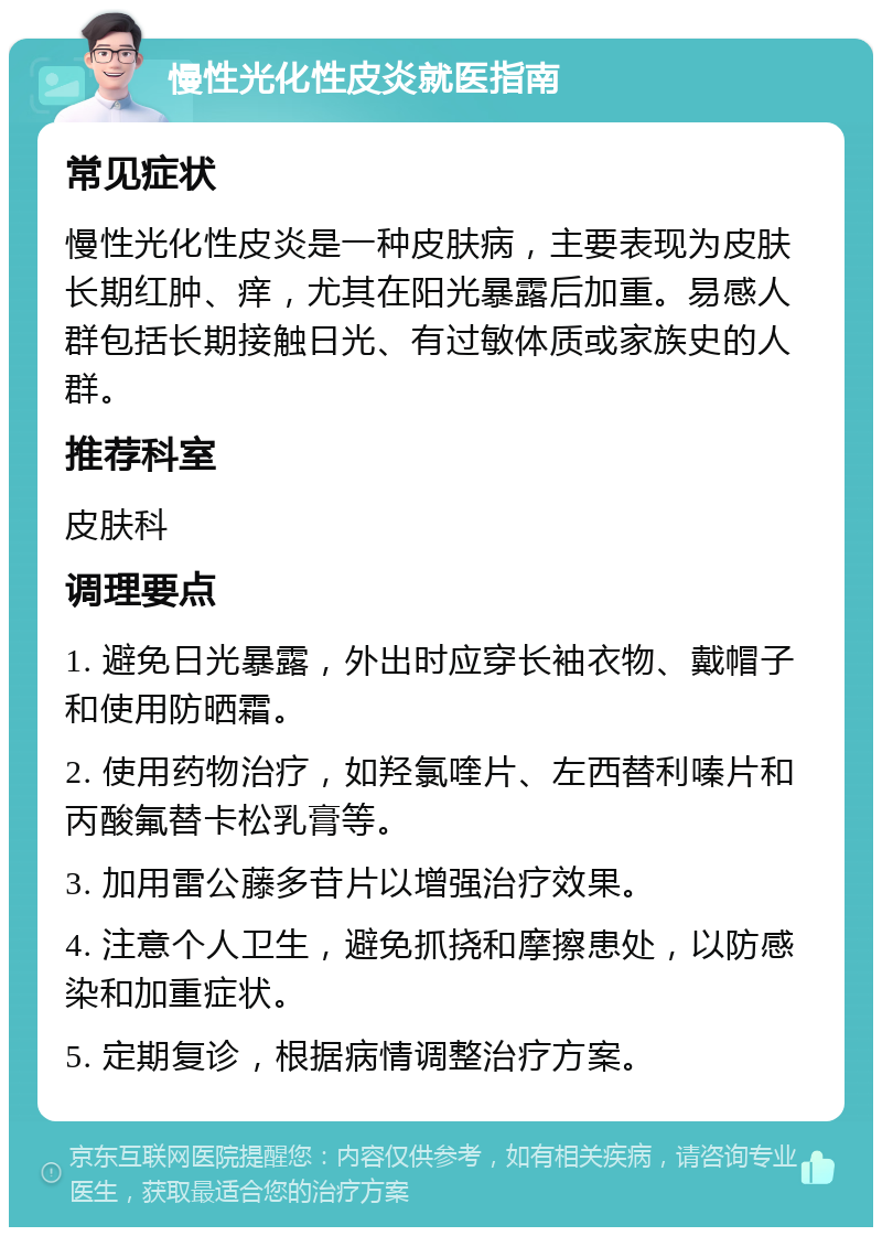 慢性光化性皮炎就医指南 常见症状 慢性光化性皮炎是一种皮肤病，主要表现为皮肤长期红肿、痒，尤其在阳光暴露后加重。易感人群包括长期接触日光、有过敏体质或家族史的人群。 推荐科室 皮肤科 调理要点 1. 避免日光暴露，外出时应穿长袖衣物、戴帽子和使用防晒霜。 2. 使用药物治疗，如羟氯喹片、左西替利嗪片和丙酸氟替卡松乳膏等。 3. 加用雷公藤多苷片以增强治疗效果。 4. 注意个人卫生，避免抓挠和摩擦患处，以防感染和加重症状。 5. 定期复诊，根据病情调整治疗方案。