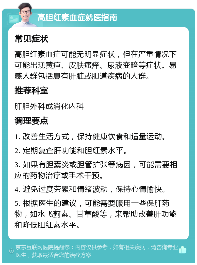 高胆红素血症就医指南 常见症状 高胆红素血症可能无明显症状，但在严重情况下可能出现黄疸、皮肤瘙痒、尿液变暗等症状。易感人群包括患有肝脏或胆道疾病的人群。 推荐科室 肝胆外科或消化内科 调理要点 1. 改善生活方式，保持健康饮食和适量运动。 2. 定期复查肝功能和胆红素水平。 3. 如果有胆囊炎或胆管扩张等病因，可能需要相应的药物治疗或手术干预。 4. 避免过度劳累和情绪波动，保持心情愉快。 5. 根据医生的建议，可能需要服用一些保肝药物，如水飞蓟素、甘草酸等，来帮助改善肝功能和降低胆红素水平。