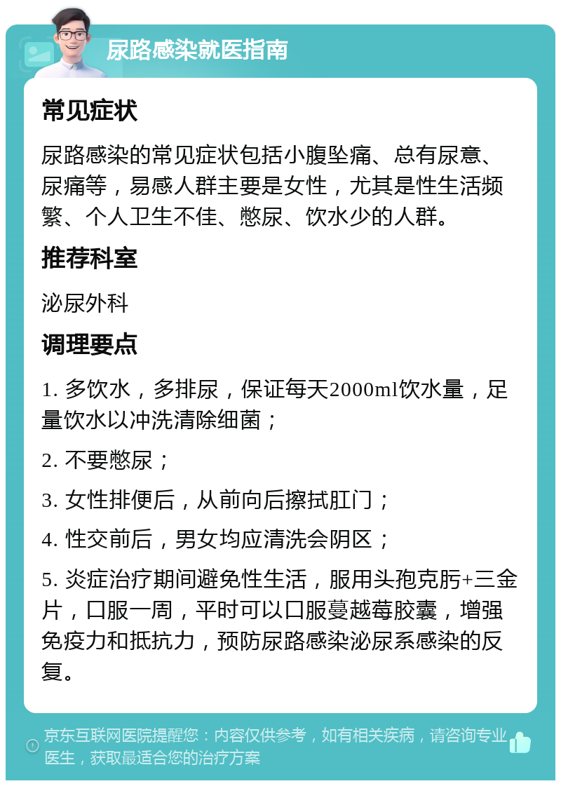 尿路感染就医指南 常见症状 尿路感染的常见症状包括小腹坠痛、总有尿意、尿痛等，易感人群主要是女性，尤其是性生活频繁、个人卫生不佳、憋尿、饮水少的人群。 推荐科室 泌尿外科 调理要点 1. 多饮水，多排尿，保证每天2000ml饮水量，足量饮水以冲洗清除细菌； 2. 不要憋尿； 3. 女性排便后，从前向后擦拭肛门； 4. 性交前后，男女均应清洗会阴区； 5. 炎症治疗期间避免性生活，服用头孢克肟+三金片，口服一周，平时可以口服蔓越莓胶囊，增强免疫力和抵抗力，预防尿路感染泌尿系感染的反复。