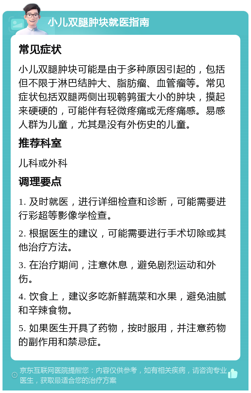 小儿双腿肿块就医指南 常见症状 小儿双腿肿块可能是由于多种原因引起的，包括但不限于淋巴结肿大、脂肪瘤、血管瘤等。常见症状包括双腿两侧出现鹌鹑蛋大小的肿块，摸起来硬硬的，可能伴有轻微疼痛或无疼痛感。易感人群为儿童，尤其是没有外伤史的儿童。 推荐科室 儿科或外科 调理要点 1. 及时就医，进行详细检查和诊断，可能需要进行彩超等影像学检查。 2. 根据医生的建议，可能需要进行手术切除或其他治疗方法。 3. 在治疗期间，注意休息，避免剧烈运动和外伤。 4. 饮食上，建议多吃新鲜蔬菜和水果，避免油腻和辛辣食物。 5. 如果医生开具了药物，按时服用，并注意药物的副作用和禁忌症。