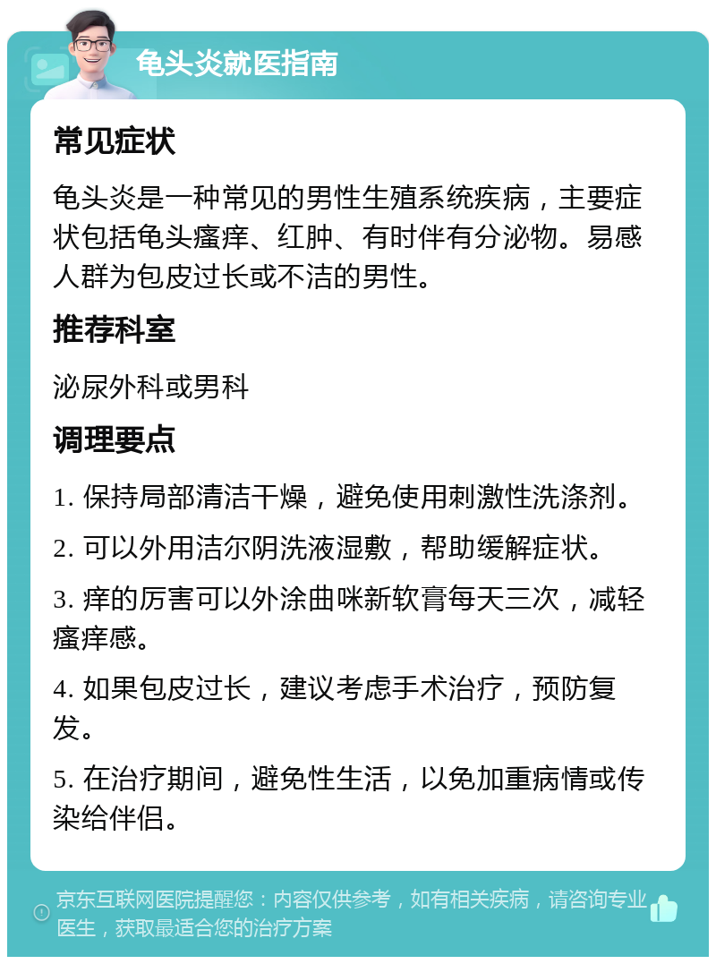 龟头炎就医指南 常见症状 龟头炎是一种常见的男性生殖系统疾病，主要症状包括龟头瘙痒、红肿、有时伴有分泌物。易感人群为包皮过长或不洁的男性。 推荐科室 泌尿外科或男科 调理要点 1. 保持局部清洁干燥，避免使用刺激性洗涤剂。 2. 可以外用洁尔阴洗液湿敷，帮助缓解症状。 3. 痒的厉害可以外涂曲咪新软膏每天三次，减轻瘙痒感。 4. 如果包皮过长，建议考虑手术治疗，预防复发。 5. 在治疗期间，避免性生活，以免加重病情或传染给伴侣。