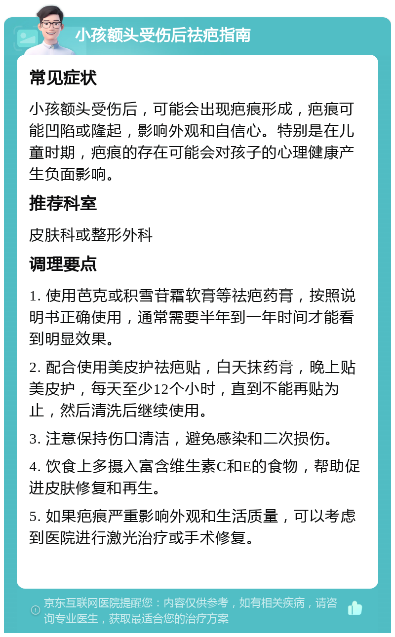 小孩额头受伤后祛疤指南 常见症状 小孩额头受伤后，可能会出现疤痕形成，疤痕可能凹陷或隆起，影响外观和自信心。特别是在儿童时期，疤痕的存在可能会对孩子的心理健康产生负面影响。 推荐科室 皮肤科或整形外科 调理要点 1. 使用芭克或积雪苷霜软膏等祛疤药膏，按照说明书正确使用，通常需要半年到一年时间才能看到明显效果。 2. 配合使用美皮护祛疤贴，白天抹药膏，晚上贴美皮护，每天至少12个小时，直到不能再贴为止，然后清洗后继续使用。 3. 注意保持伤口清洁，避免感染和二次损伤。 4. 饮食上多摄入富含维生素C和E的食物，帮助促进皮肤修复和再生。 5. 如果疤痕严重影响外观和生活质量，可以考虑到医院进行激光治疗或手术修复。