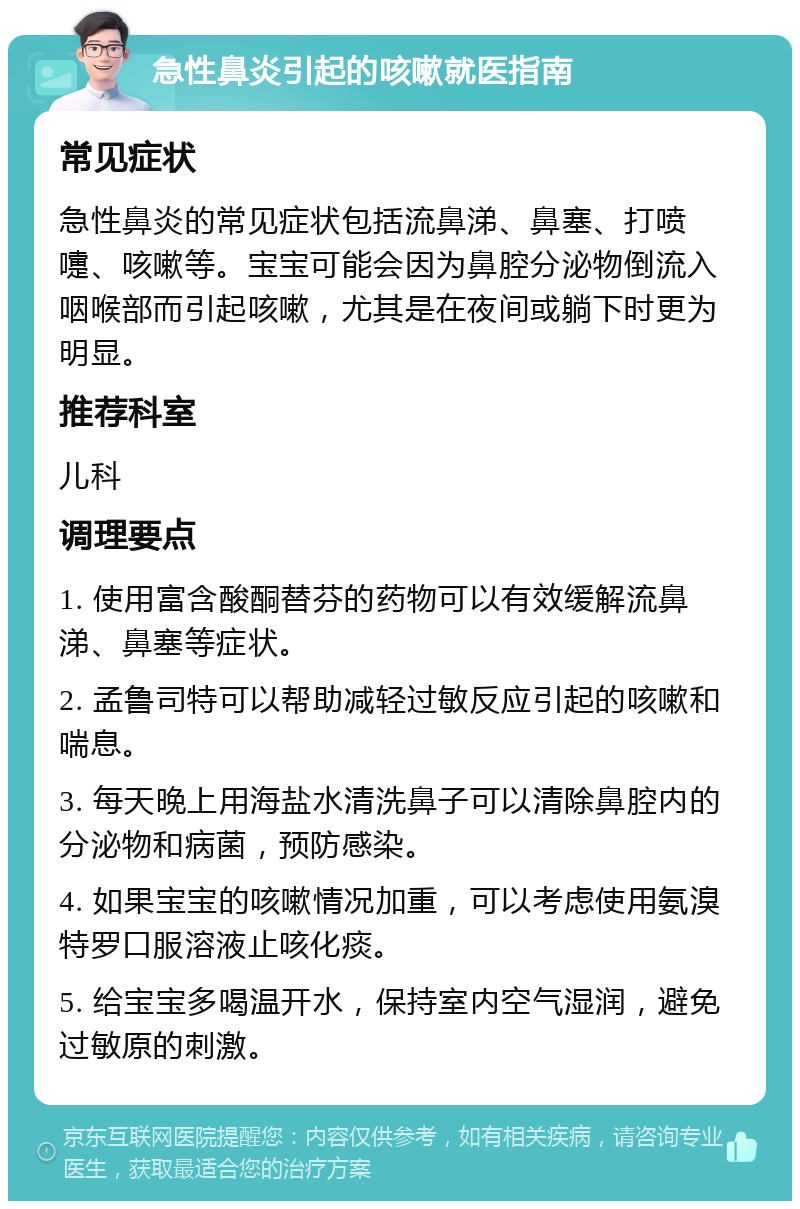 急性鼻炎引起的咳嗽就医指南 常见症状 急性鼻炎的常见症状包括流鼻涕、鼻塞、打喷嚏、咳嗽等。宝宝可能会因为鼻腔分泌物倒流入咽喉部而引起咳嗽，尤其是在夜间或躺下时更为明显。 推荐科室 儿科 调理要点 1. 使用富含酸酮替芬的药物可以有效缓解流鼻涕、鼻塞等症状。 2. 孟鲁司特可以帮助减轻过敏反应引起的咳嗽和喘息。 3. 每天晚上用海盐水清洗鼻子可以清除鼻腔内的分泌物和病菌，预防感染。 4. 如果宝宝的咳嗽情况加重，可以考虑使用氨溴特罗口服溶液止咳化痰。 5. 给宝宝多喝温开水，保持室内空气湿润，避免过敏原的刺激。