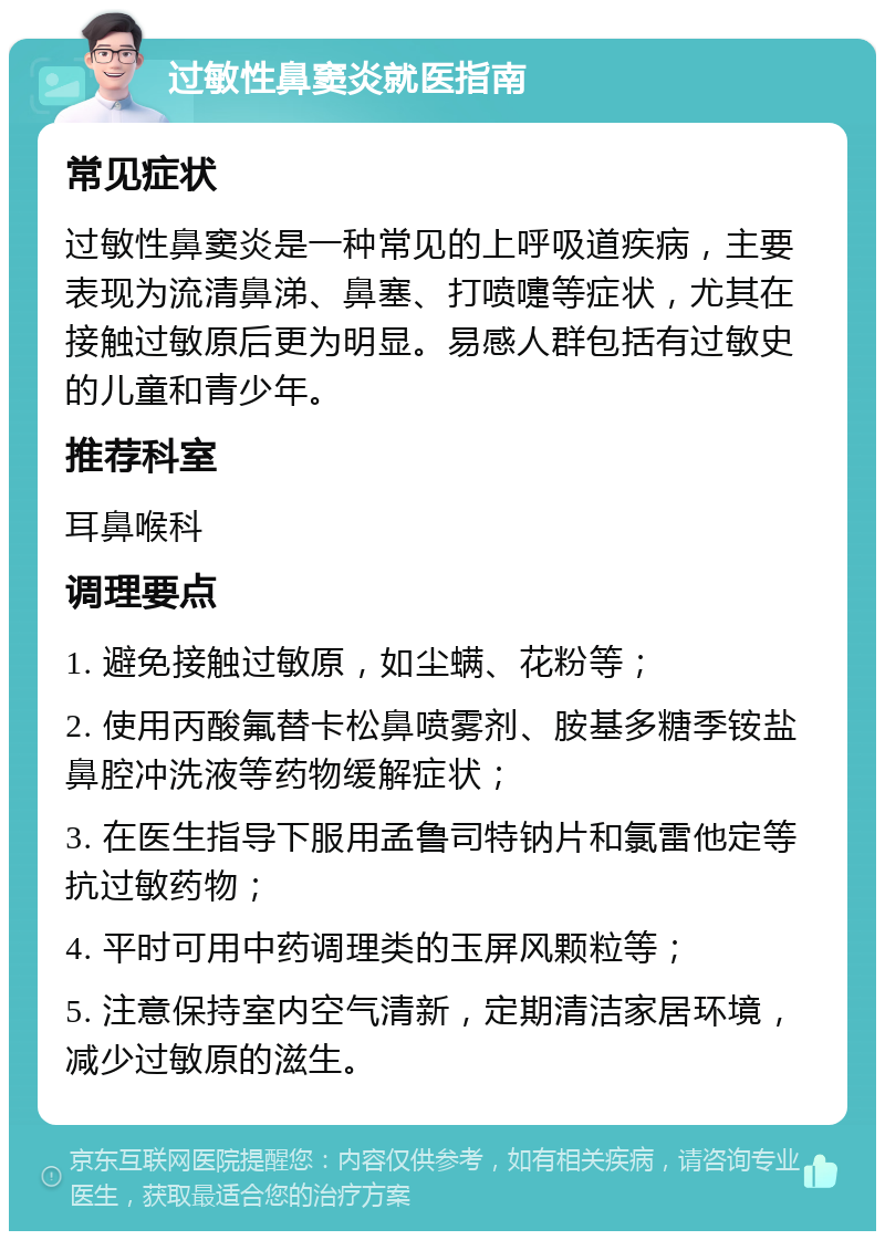 过敏性鼻窦炎就医指南 常见症状 过敏性鼻窦炎是一种常见的上呼吸道疾病，主要表现为流清鼻涕、鼻塞、打喷嚏等症状，尤其在接触过敏原后更为明显。易感人群包括有过敏史的儿童和青少年。 推荐科室 耳鼻喉科 调理要点 1. 避免接触过敏原，如尘螨、花粉等； 2. 使用丙酸氟替卡松鼻喷雾剂、胺基多糖季铵盐鼻腔冲洗液等药物缓解症状； 3. 在医生指导下服用孟鲁司特钠片和氯雷他定等抗过敏药物； 4. 平时可用中药调理类的玉屏风颗粒等； 5. 注意保持室内空气清新，定期清洁家居环境，减少过敏原的滋生。