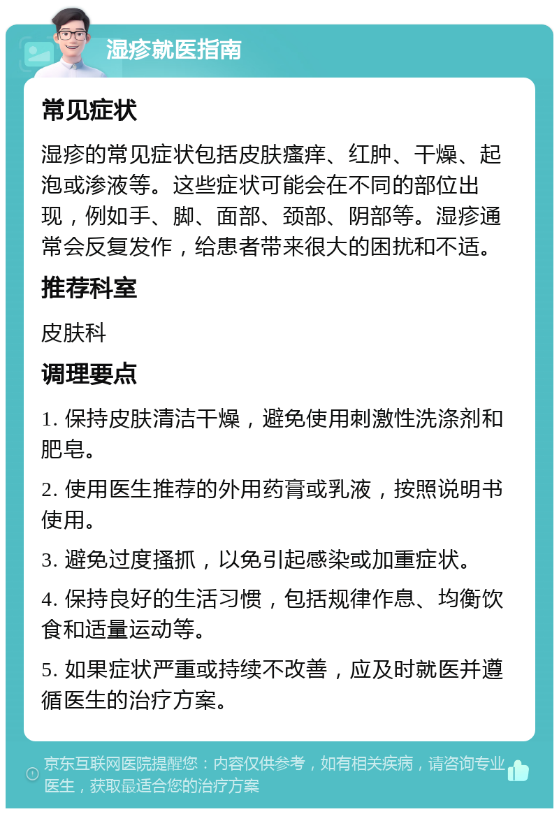 湿疹就医指南 常见症状 湿疹的常见症状包括皮肤瘙痒、红肿、干燥、起泡或渗液等。这些症状可能会在不同的部位出现，例如手、脚、面部、颈部、阴部等。湿疹通常会反复发作，给患者带来很大的困扰和不适。 推荐科室 皮肤科 调理要点 1. 保持皮肤清洁干燥，避免使用刺激性洗涤剂和肥皂。 2. 使用医生推荐的外用药膏或乳液，按照说明书使用。 3. 避免过度搔抓，以免引起感染或加重症状。 4. 保持良好的生活习惯，包括规律作息、均衡饮食和适量运动等。 5. 如果症状严重或持续不改善，应及时就医并遵循医生的治疗方案。