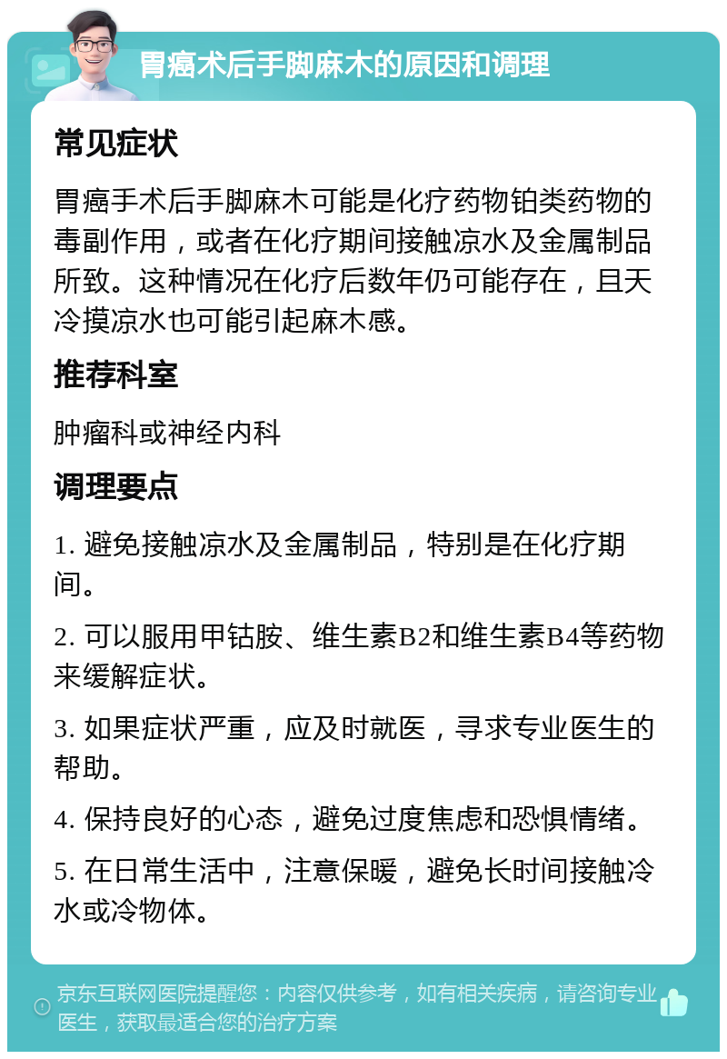 胃癌术后手脚麻木的原因和调理 常见症状 胃癌手术后手脚麻木可能是化疗药物铂类药物的毒副作用，或者在化疗期间接触凉水及金属制品所致。这种情况在化疗后数年仍可能存在，且天冷摸凉水也可能引起麻木感。 推荐科室 肿瘤科或神经内科 调理要点 1. 避免接触凉水及金属制品，特别是在化疗期间。 2. 可以服用甲钴胺、维生素B2和维生素B4等药物来缓解症状。 3. 如果症状严重，应及时就医，寻求专业医生的帮助。 4. 保持良好的心态，避免过度焦虑和恐惧情绪。 5. 在日常生活中，注意保暖，避免长时间接触冷水或冷物体。