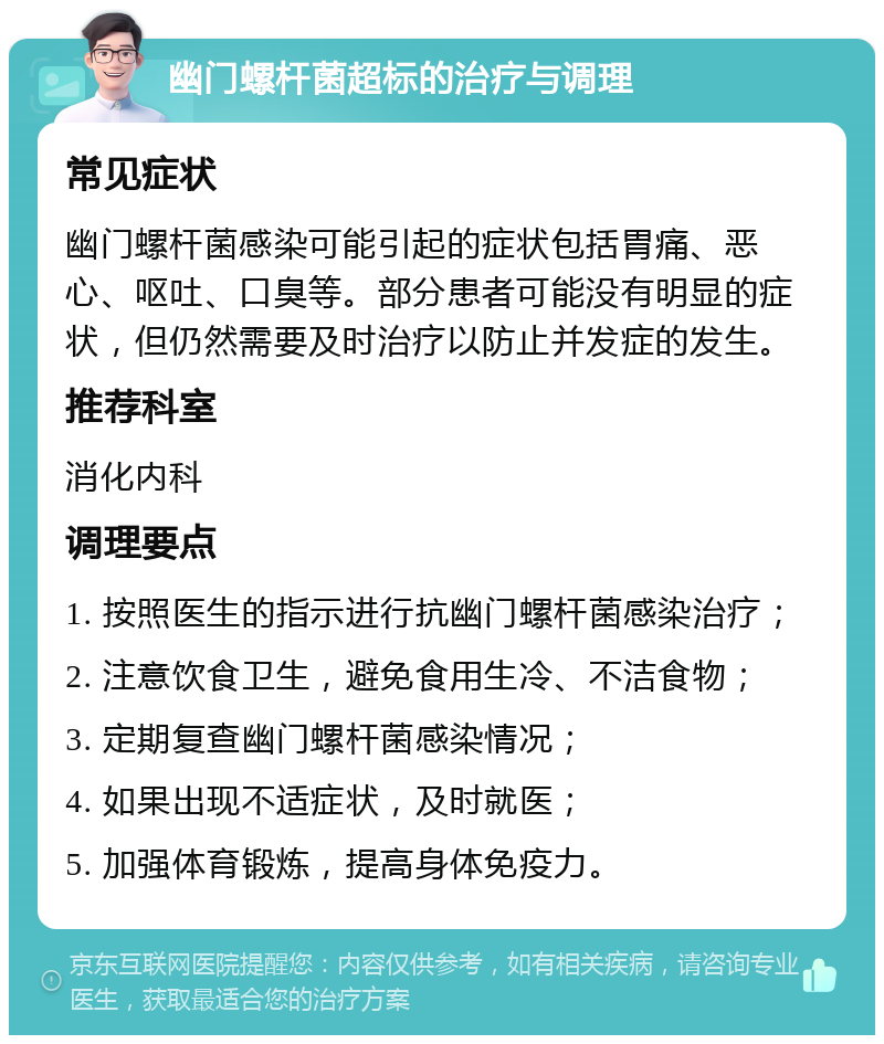 幽门螺杆菌超标的治疗与调理 常见症状 幽门螺杆菌感染可能引起的症状包括胃痛、恶心、呕吐、口臭等。部分患者可能没有明显的症状，但仍然需要及时治疗以防止并发症的发生。 推荐科室 消化内科 调理要点 1. 按照医生的指示进行抗幽门螺杆菌感染治疗； 2. 注意饮食卫生，避免食用生冷、不洁食物； 3. 定期复查幽门螺杆菌感染情况； 4. 如果出现不适症状，及时就医； 5. 加强体育锻炼，提高身体免疫力。