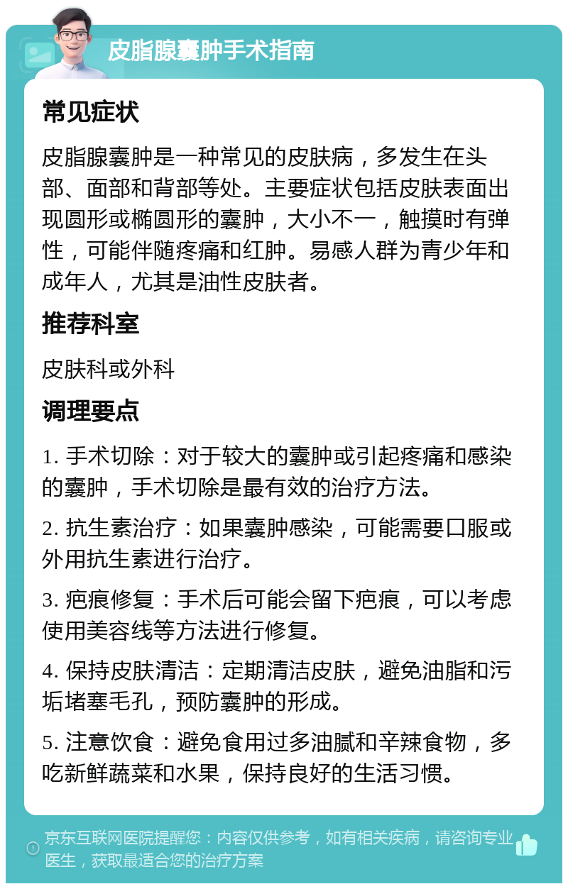 皮脂腺囊肿手术指南 常见症状 皮脂腺囊肿是一种常见的皮肤病，多发生在头部、面部和背部等处。主要症状包括皮肤表面出现圆形或椭圆形的囊肿，大小不一，触摸时有弹性，可能伴随疼痛和红肿。易感人群为青少年和成年人，尤其是油性皮肤者。 推荐科室 皮肤科或外科 调理要点 1. 手术切除：对于较大的囊肿或引起疼痛和感染的囊肿，手术切除是最有效的治疗方法。 2. 抗生素治疗：如果囊肿感染，可能需要口服或外用抗生素进行治疗。 3. 疤痕修复：手术后可能会留下疤痕，可以考虑使用美容线等方法进行修复。 4. 保持皮肤清洁：定期清洁皮肤，避免油脂和污垢堵塞毛孔，预防囊肿的形成。 5. 注意饮食：避免食用过多油腻和辛辣食物，多吃新鲜蔬菜和水果，保持良好的生活习惯。