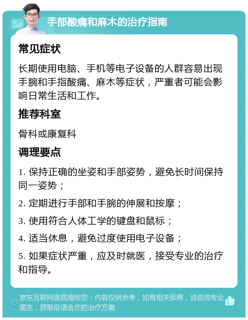 手部酸痛和麻木的治疗指南 常见症状 长期使用电脑、手机等电子设备的人群容易出现手腕和手指酸痛、麻木等症状，严重者可能会影响日常生活和工作。 推荐科室 骨科或康复科 调理要点 1. 保持正确的坐姿和手部姿势，避免长时间保持同一姿势； 2. 定期进行手部和手腕的伸展和按摩； 3. 使用符合人体工学的键盘和鼠标； 4. 适当休息，避免过度使用电子设备； 5. 如果症状严重，应及时就医，接受专业的治疗和指导。