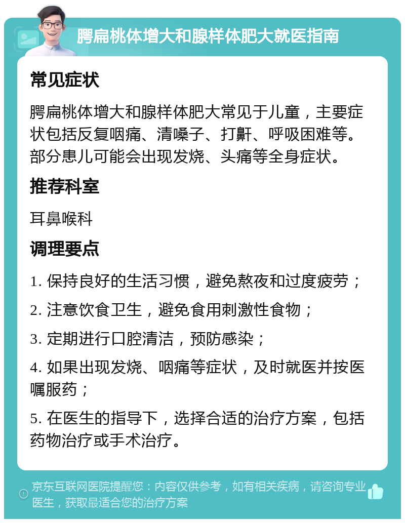 腭扁桃体增大和腺样体肥大就医指南 常见症状 腭扁桃体增大和腺样体肥大常见于儿童，主要症状包括反复咽痛、清嗓子、打鼾、呼吸困难等。部分患儿可能会出现发烧、头痛等全身症状。 推荐科室 耳鼻喉科 调理要点 1. 保持良好的生活习惯，避免熬夜和过度疲劳； 2. 注意饮食卫生，避免食用刺激性食物； 3. 定期进行口腔清洁，预防感染； 4. 如果出现发烧、咽痛等症状，及时就医并按医嘱服药； 5. 在医生的指导下，选择合适的治疗方案，包括药物治疗或手术治疗。